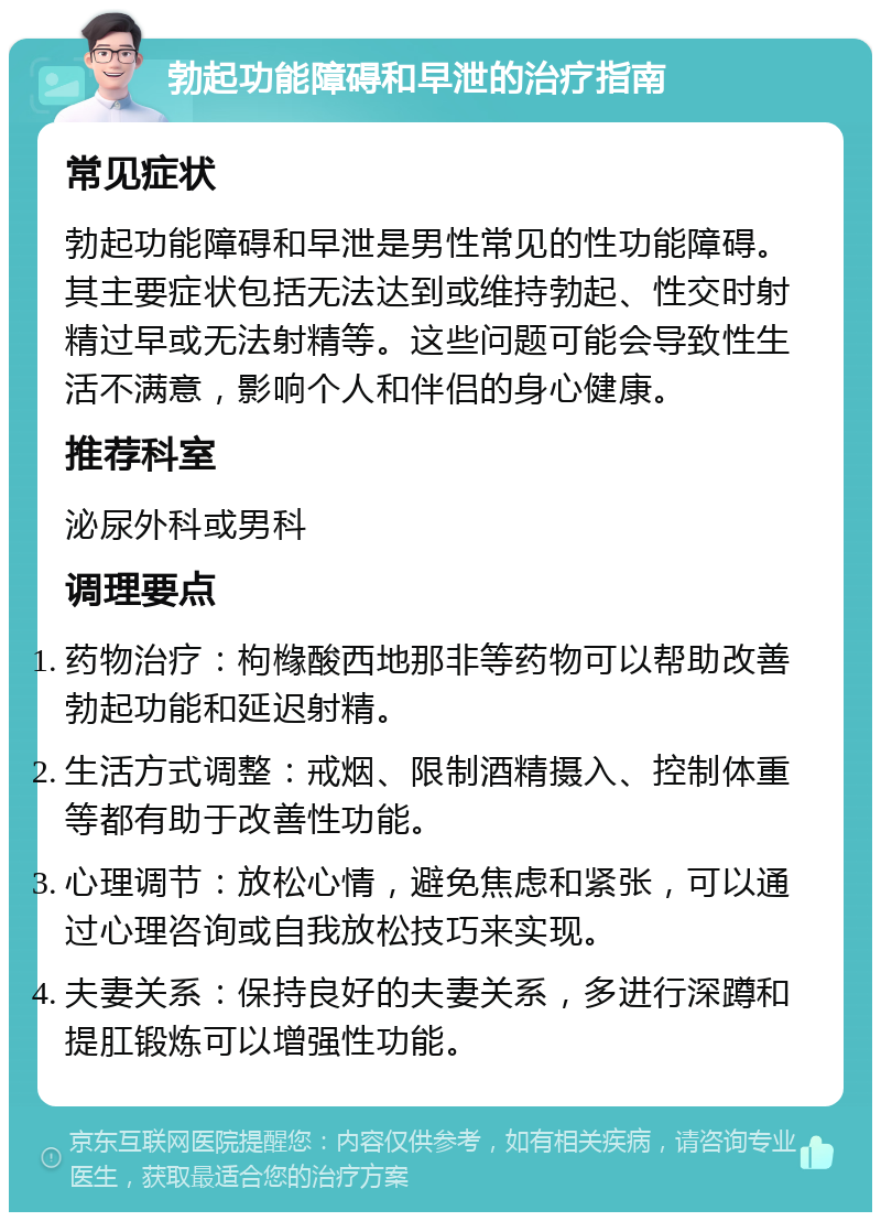 勃起功能障碍和早泄的治疗指南 常见症状 勃起功能障碍和早泄是男性常见的性功能障碍。其主要症状包括无法达到或维持勃起、性交时射精过早或无法射精等。这些问题可能会导致性生活不满意，影响个人和伴侣的身心健康。 推荐科室 泌尿外科或男科 调理要点 药物治疗：枸橼酸西地那非等药物可以帮助改善勃起功能和延迟射精。 生活方式调整：戒烟、限制酒精摄入、控制体重等都有助于改善性功能。 心理调节：放松心情，避免焦虑和紧张，可以通过心理咨询或自我放松技巧来实现。 夫妻关系：保持良好的夫妻关系，多进行深蹲和提肛锻炼可以增强性功能。