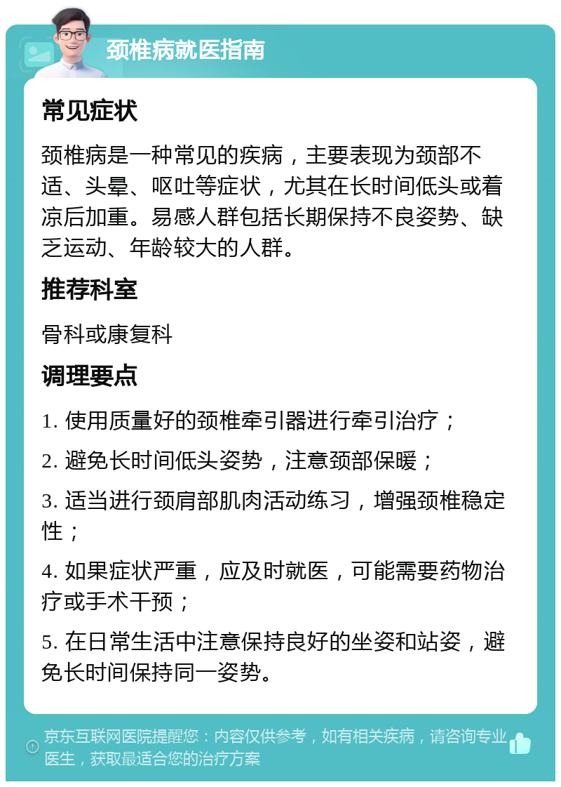 颈椎病就医指南 常见症状 颈椎病是一种常见的疾病，主要表现为颈部不适、头晕、呕吐等症状，尤其在长时间低头或着凉后加重。易感人群包括长期保持不良姿势、缺乏运动、年龄较大的人群。 推荐科室 骨科或康复科 调理要点 1. 使用质量好的颈椎牵引器进行牵引治疗； 2. 避免长时间低头姿势，注意颈部保暖； 3. 适当进行颈肩部肌肉活动练习，增强颈椎稳定性； 4. 如果症状严重，应及时就医，可能需要药物治疗或手术干预； 5. 在日常生活中注意保持良好的坐姿和站姿，避免长时间保持同一姿势。