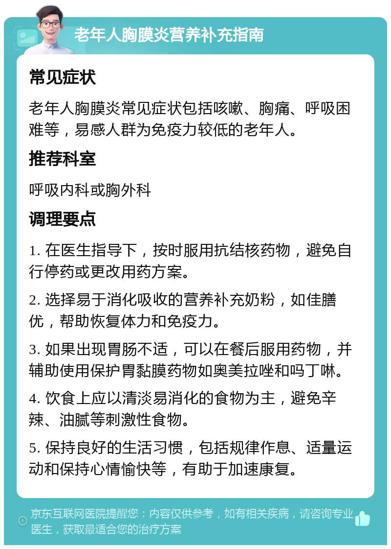 老年人胸膜炎营养补充指南 常见症状 老年人胸膜炎常见症状包括咳嗽、胸痛、呼吸困难等，易感人群为免疫力较低的老年人。 推荐科室 呼吸内科或胸外科 调理要点 1. 在医生指导下，按时服用抗结核药物，避免自行停药或更改用药方案。 2. 选择易于消化吸收的营养补充奶粉，如佳膳优，帮助恢复体力和免疫力。 3. 如果出现胃肠不适，可以在餐后服用药物，并辅助使用保护胃黏膜药物如奥美拉唑和吗丁啉。 4. 饮食上应以清淡易消化的食物为主，避免辛辣、油腻等刺激性食物。 5. 保持良好的生活习惯，包括规律作息、适量运动和保持心情愉快等，有助于加速康复。