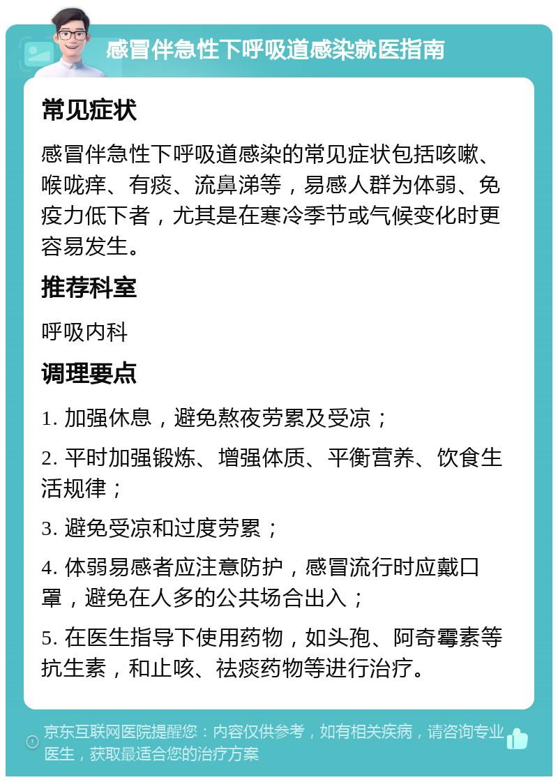 感冒伴急性下呼吸道感染就医指南 常见症状 感冒伴急性下呼吸道感染的常见症状包括咳嗽、喉咙痒、有痰、流鼻涕等，易感人群为体弱、免疫力低下者，尤其是在寒冷季节或气候变化时更容易发生。 推荐科室 呼吸内科 调理要点 1. 加强休息，避免熬夜劳累及受凉； 2. 平时加强锻炼、增强体质、平衡营养、饮食生活规律； 3. 避免受凉和过度劳累； 4. 体弱易感者应注意防护，感冒流行时应戴口罩，避免在人多的公共场合出入； 5. 在医生指导下使用药物，如头孢、阿奇霉素等抗生素，和止咳、祛痰药物等进行治疗。