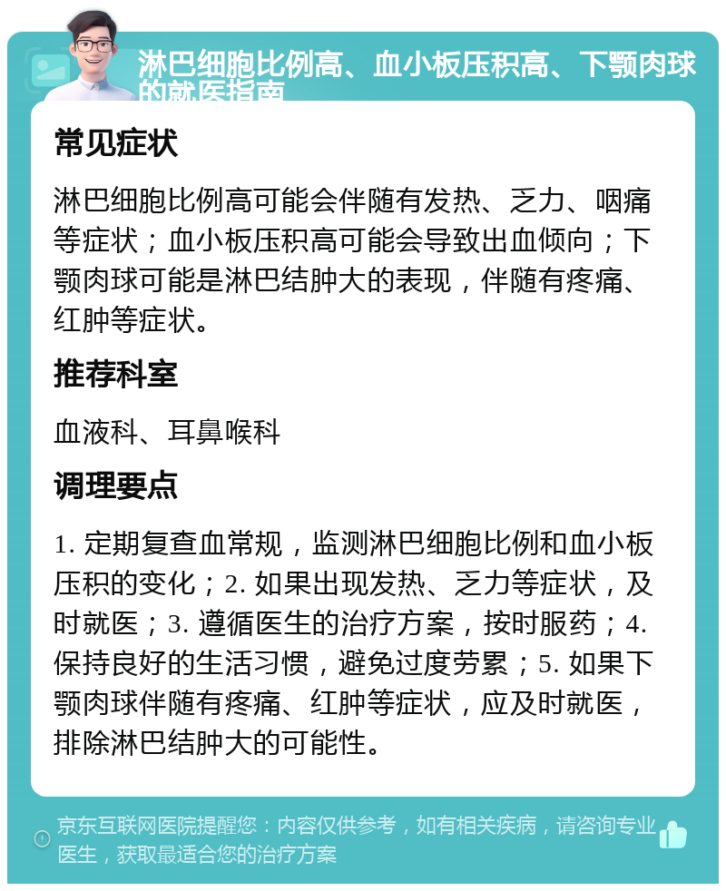 淋巴细胞比例高、血小板压积高、下颚肉球的就医指南 常见症状 淋巴细胞比例高可能会伴随有发热、乏力、咽痛等症状；血小板压积高可能会导致出血倾向；下颚肉球可能是淋巴结肿大的表现，伴随有疼痛、红肿等症状。 推荐科室 血液科、耳鼻喉科 调理要点 1. 定期复查血常规，监测淋巴细胞比例和血小板压积的变化；2. 如果出现发热、乏力等症状，及时就医；3. 遵循医生的治疗方案，按时服药；4. 保持良好的生活习惯，避免过度劳累；5. 如果下颚肉球伴随有疼痛、红肿等症状，应及时就医，排除淋巴结肿大的可能性。