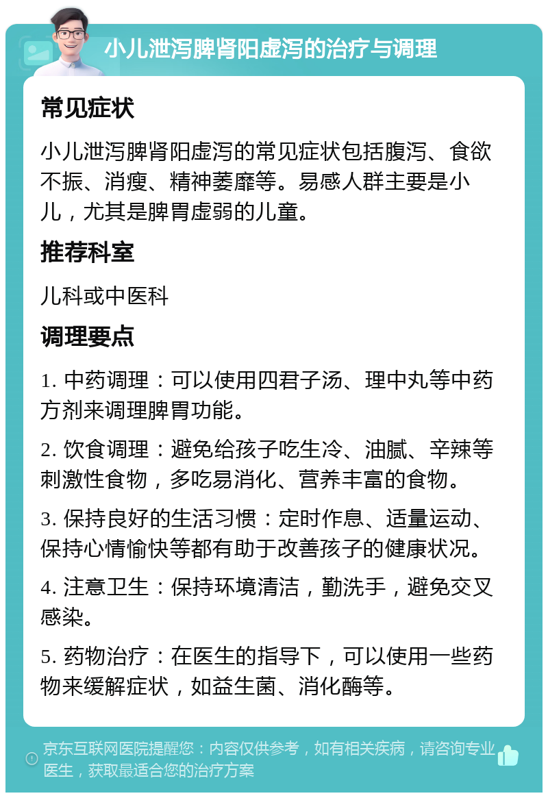 小儿泄泻脾肾阳虚泻的治疗与调理 常见症状 小儿泄泻脾肾阳虚泻的常见症状包括腹泻、食欲不振、消瘦、精神萎靡等。易感人群主要是小儿，尤其是脾胃虚弱的儿童。 推荐科室 儿科或中医科 调理要点 1. 中药调理：可以使用四君子汤、理中丸等中药方剂来调理脾胃功能。 2. 饮食调理：避免给孩子吃生冷、油腻、辛辣等刺激性食物，多吃易消化、营养丰富的食物。 3. 保持良好的生活习惯：定时作息、适量运动、保持心情愉快等都有助于改善孩子的健康状况。 4. 注意卫生：保持环境清洁，勤洗手，避免交叉感染。 5. 药物治疗：在医生的指导下，可以使用一些药物来缓解症状，如益生菌、消化酶等。