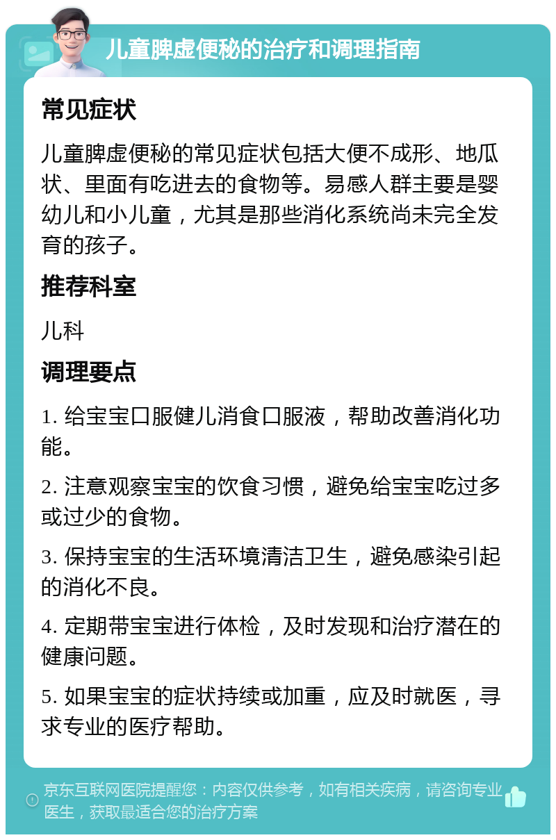 儿童脾虚便秘的治疗和调理指南 常见症状 儿童脾虚便秘的常见症状包括大便不成形、地瓜状、里面有吃进去的食物等。易感人群主要是婴幼儿和小儿童，尤其是那些消化系统尚未完全发育的孩子。 推荐科室 儿科 调理要点 1. 给宝宝口服健儿消食口服液，帮助改善消化功能。 2. 注意观察宝宝的饮食习惯，避免给宝宝吃过多或过少的食物。 3. 保持宝宝的生活环境清洁卫生，避免感染引起的消化不良。 4. 定期带宝宝进行体检，及时发现和治疗潜在的健康问题。 5. 如果宝宝的症状持续或加重，应及时就医，寻求专业的医疗帮助。