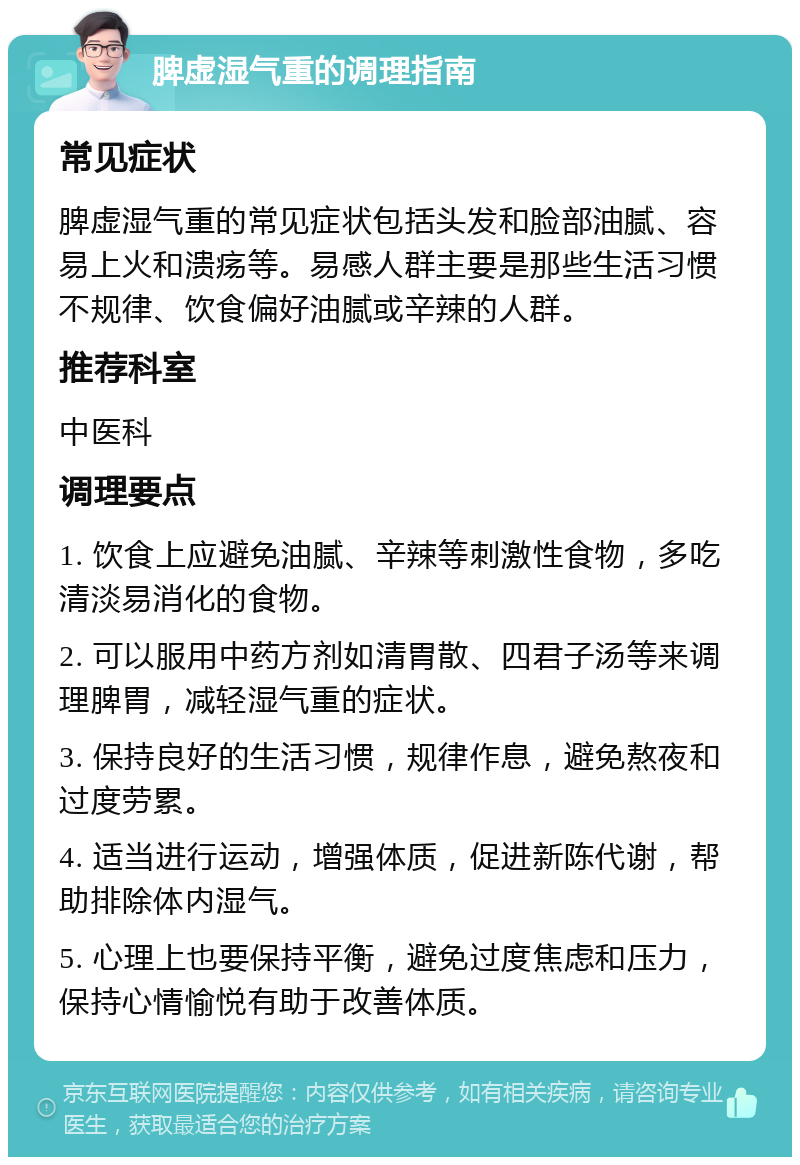 脾虚湿气重的调理指南 常见症状 脾虚湿气重的常见症状包括头发和脸部油腻、容易上火和溃疡等。易感人群主要是那些生活习惯不规律、饮食偏好油腻或辛辣的人群。 推荐科室 中医科 调理要点 1. 饮食上应避免油腻、辛辣等刺激性食物，多吃清淡易消化的食物。 2. 可以服用中药方剂如清胃散、四君子汤等来调理脾胃，减轻湿气重的症状。 3. 保持良好的生活习惯，规律作息，避免熬夜和过度劳累。 4. 适当进行运动，增强体质，促进新陈代谢，帮助排除体内湿气。 5. 心理上也要保持平衡，避免过度焦虑和压力，保持心情愉悦有助于改善体质。