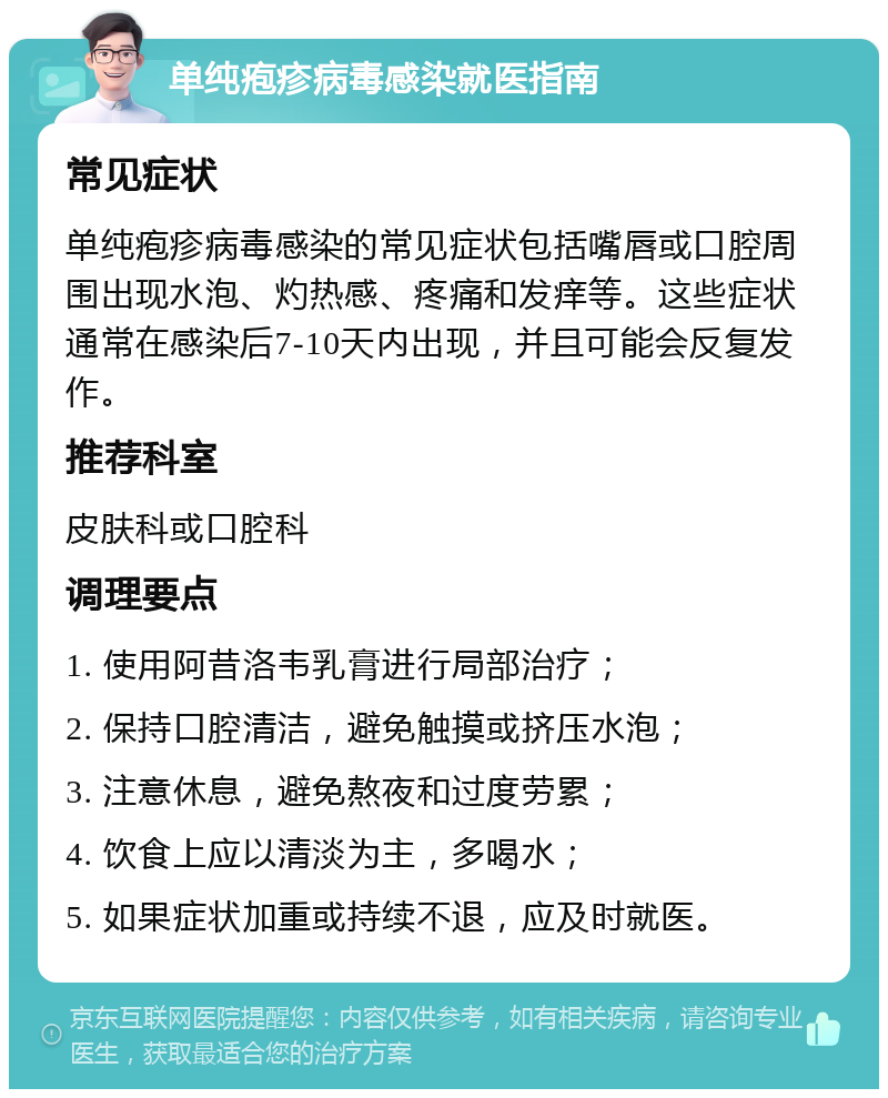 单纯疱疹病毒感染就医指南 常见症状 单纯疱疹病毒感染的常见症状包括嘴唇或口腔周围出现水泡、灼热感、疼痛和发痒等。这些症状通常在感染后7-10天内出现，并且可能会反复发作。 推荐科室 皮肤科或口腔科 调理要点 1. 使用阿昔洛韦乳膏进行局部治疗； 2. 保持口腔清洁，避免触摸或挤压水泡； 3. 注意休息，避免熬夜和过度劳累； 4. 饮食上应以清淡为主，多喝水； 5. 如果症状加重或持续不退，应及时就医。