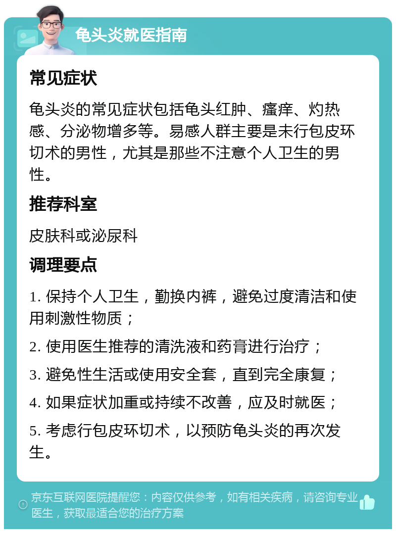 龟头炎就医指南 常见症状 龟头炎的常见症状包括龟头红肿、瘙痒、灼热感、分泌物增多等。易感人群主要是未行包皮环切术的男性，尤其是那些不注意个人卫生的男性。 推荐科室 皮肤科或泌尿科 调理要点 1. 保持个人卫生，勤换内裤，避免过度清洁和使用刺激性物质； 2. 使用医生推荐的清洗液和药膏进行治疗； 3. 避免性生活或使用安全套，直到完全康复； 4. 如果症状加重或持续不改善，应及时就医； 5. 考虑行包皮环切术，以预防龟头炎的再次发生。