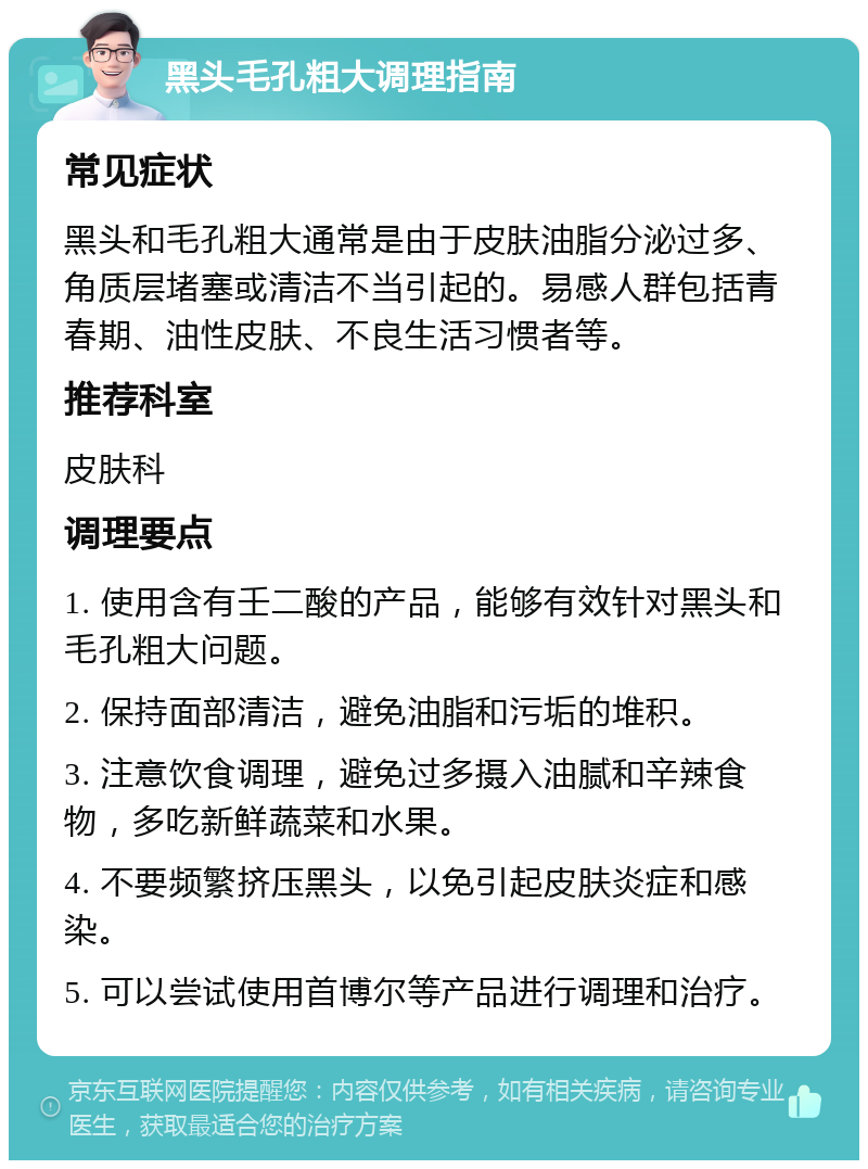 黑头毛孔粗大调理指南 常见症状 黑头和毛孔粗大通常是由于皮肤油脂分泌过多、角质层堵塞或清洁不当引起的。易感人群包括青春期、油性皮肤、不良生活习惯者等。 推荐科室 皮肤科 调理要点 1. 使用含有壬二酸的产品，能够有效针对黑头和毛孔粗大问题。 2. 保持面部清洁，避免油脂和污垢的堆积。 3. 注意饮食调理，避免过多摄入油腻和辛辣食物，多吃新鲜蔬菜和水果。 4. 不要频繁挤压黑头，以免引起皮肤炎症和感染。 5. 可以尝试使用首博尔等产品进行调理和治疗。