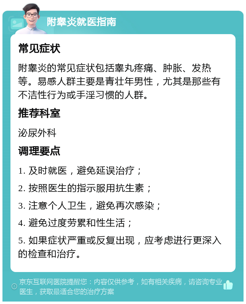 附睾炎就医指南 常见症状 附睾炎的常见症状包括睾丸疼痛、肿胀、发热等。易感人群主要是青壮年男性，尤其是那些有不洁性行为或手淫习惯的人群。 推荐科室 泌尿外科 调理要点 1. 及时就医，避免延误治疗； 2. 按照医生的指示服用抗生素； 3. 注意个人卫生，避免再次感染； 4. 避免过度劳累和性生活； 5. 如果症状严重或反复出现，应考虑进行更深入的检查和治疗。