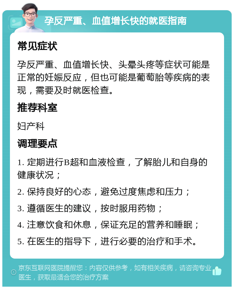 孕反严重、血值增长快的就医指南 常见症状 孕反严重、血值增长快、头晕头疼等症状可能是正常的妊娠反应，但也可能是葡萄胎等疾病的表现，需要及时就医检查。 推荐科室 妇产科 调理要点 1. 定期进行B超和血液检查，了解胎儿和自身的健康状况； 2. 保持良好的心态，避免过度焦虑和压力； 3. 遵循医生的建议，按时服用药物； 4. 注意饮食和休息，保证充足的营养和睡眠； 5. 在医生的指导下，进行必要的治疗和手术。