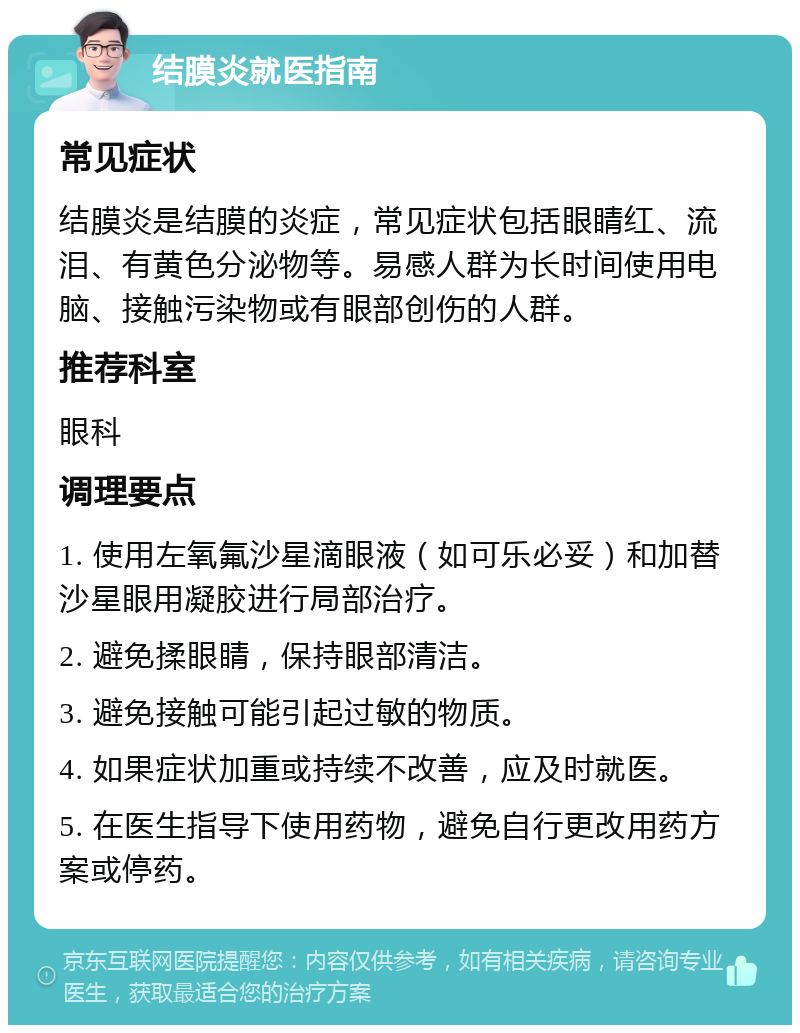 结膜炎就医指南 常见症状 结膜炎是结膜的炎症，常见症状包括眼睛红、流泪、有黄色分泌物等。易感人群为长时间使用电脑、接触污染物或有眼部创伤的人群。 推荐科室 眼科 调理要点 1. 使用左氧氟沙星滴眼液（如可乐必妥）和加替沙星眼用凝胶进行局部治疗。 2. 避免揉眼睛，保持眼部清洁。 3. 避免接触可能引起过敏的物质。 4. 如果症状加重或持续不改善，应及时就医。 5. 在医生指导下使用药物，避免自行更改用药方案或停药。