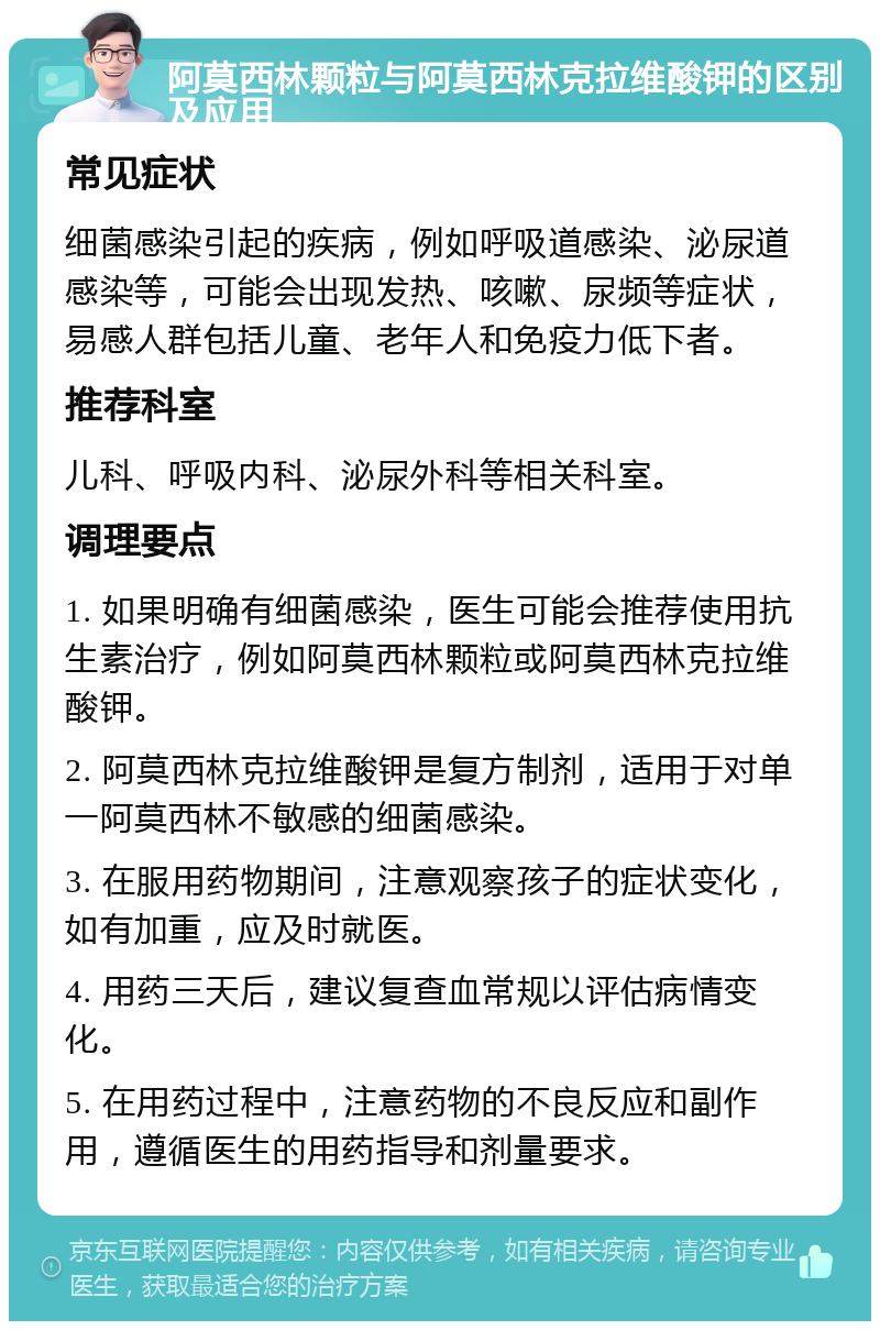 阿莫西林颗粒与阿莫西林克拉维酸钾的区别及应用 常见症状 细菌感染引起的疾病，例如呼吸道感染、泌尿道感染等，可能会出现发热、咳嗽、尿频等症状，易感人群包括儿童、老年人和免疫力低下者。 推荐科室 儿科、呼吸内科、泌尿外科等相关科室。 调理要点 1. 如果明确有细菌感染，医生可能会推荐使用抗生素治疗，例如阿莫西林颗粒或阿莫西林克拉维酸钾。 2. 阿莫西林克拉维酸钾是复方制剂，适用于对单一阿莫西林不敏感的细菌感染。 3. 在服用药物期间，注意观察孩子的症状变化，如有加重，应及时就医。 4. 用药三天后，建议复查血常规以评估病情变化。 5. 在用药过程中，注意药物的不良反应和副作用，遵循医生的用药指导和剂量要求。