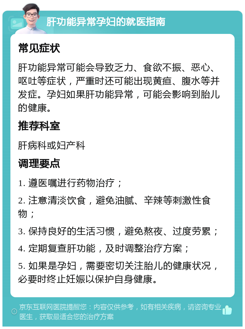 肝功能异常孕妇的就医指南 常见症状 肝功能异常可能会导致乏力、食欲不振、恶心、呕吐等症状，严重时还可能出现黄疸、腹水等并发症。孕妇如果肝功能异常，可能会影响到胎儿的健康。 推荐科室 肝病科或妇产科 调理要点 1. 遵医嘱进行药物治疗； 2. 注意清淡饮食，避免油腻、辛辣等刺激性食物； 3. 保持良好的生活习惯，避免熬夜、过度劳累； 4. 定期复查肝功能，及时调整治疗方案； 5. 如果是孕妇，需要密切关注胎儿的健康状况，必要时终止妊娠以保护自身健康。