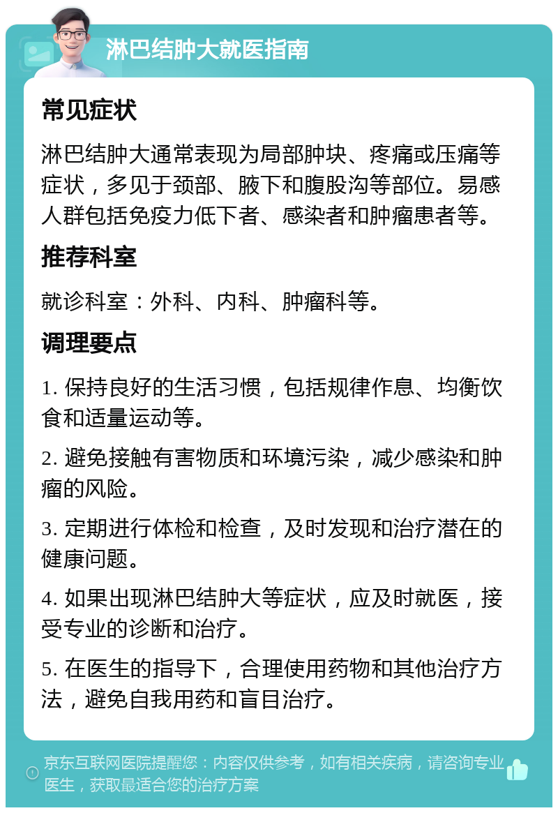 淋巴结肿大就医指南 常见症状 淋巴结肿大通常表现为局部肿块、疼痛或压痛等症状，多见于颈部、腋下和腹股沟等部位。易感人群包括免疫力低下者、感染者和肿瘤患者等。 推荐科室 就诊科室：外科、内科、肿瘤科等。 调理要点 1. 保持良好的生活习惯，包括规律作息、均衡饮食和适量运动等。 2. 避免接触有害物质和环境污染，减少感染和肿瘤的风险。 3. 定期进行体检和检查，及时发现和治疗潜在的健康问题。 4. 如果出现淋巴结肿大等症状，应及时就医，接受专业的诊断和治疗。 5. 在医生的指导下，合理使用药物和其他治疗方法，避免自我用药和盲目治疗。