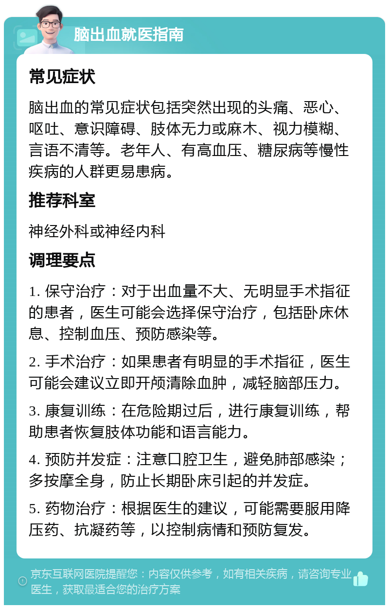 脑出血就医指南 常见症状 脑出血的常见症状包括突然出现的头痛、恶心、呕吐、意识障碍、肢体无力或麻木、视力模糊、言语不清等。老年人、有高血压、糖尿病等慢性疾病的人群更易患病。 推荐科室 神经外科或神经内科 调理要点 1. 保守治疗：对于出血量不大、无明显手术指征的患者，医生可能会选择保守治疗，包括卧床休息、控制血压、预防感染等。 2. 手术治疗：如果患者有明显的手术指征，医生可能会建议立即开颅清除血肿，减轻脑部压力。 3. 康复训练：在危险期过后，进行康复训练，帮助患者恢复肢体功能和语言能力。 4. 预防并发症：注意口腔卫生，避免肺部感染；多按摩全身，防止长期卧床引起的并发症。 5. 药物治疗：根据医生的建议，可能需要服用降压药、抗凝药等，以控制病情和预防复发。