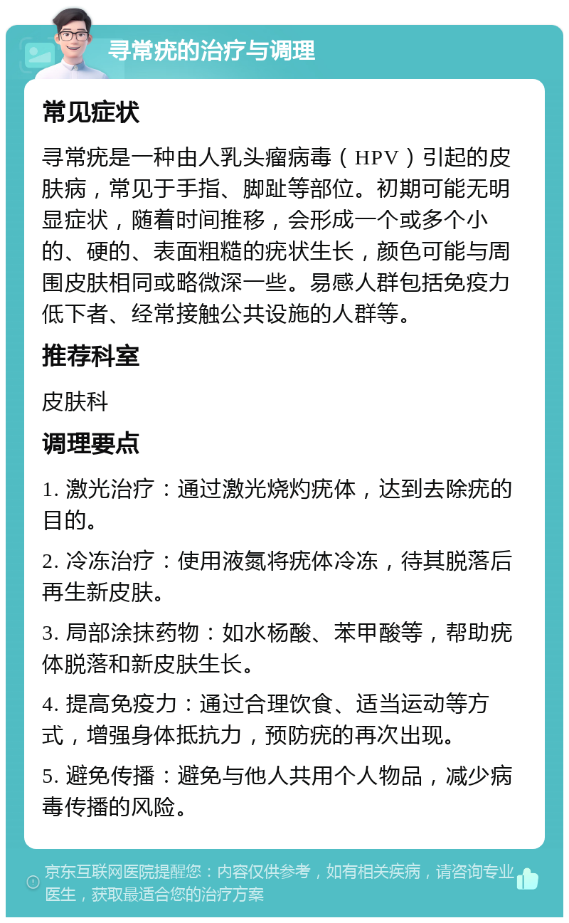 寻常疣的治疗与调理 常见症状 寻常疣是一种由人乳头瘤病毒（HPV）引起的皮肤病，常见于手指、脚趾等部位。初期可能无明显症状，随着时间推移，会形成一个或多个小的、硬的、表面粗糙的疣状生长，颜色可能与周围皮肤相同或略微深一些。易感人群包括免疫力低下者、经常接触公共设施的人群等。 推荐科室 皮肤科 调理要点 1. 激光治疗：通过激光烧灼疣体，达到去除疣的目的。 2. 冷冻治疗：使用液氮将疣体冷冻，待其脱落后再生新皮肤。 3. 局部涂抹药物：如水杨酸、苯甲酸等，帮助疣体脱落和新皮肤生长。 4. 提高免疫力：通过合理饮食、适当运动等方式，增强身体抵抗力，预防疣的再次出现。 5. 避免传播：避免与他人共用个人物品，减少病毒传播的风险。