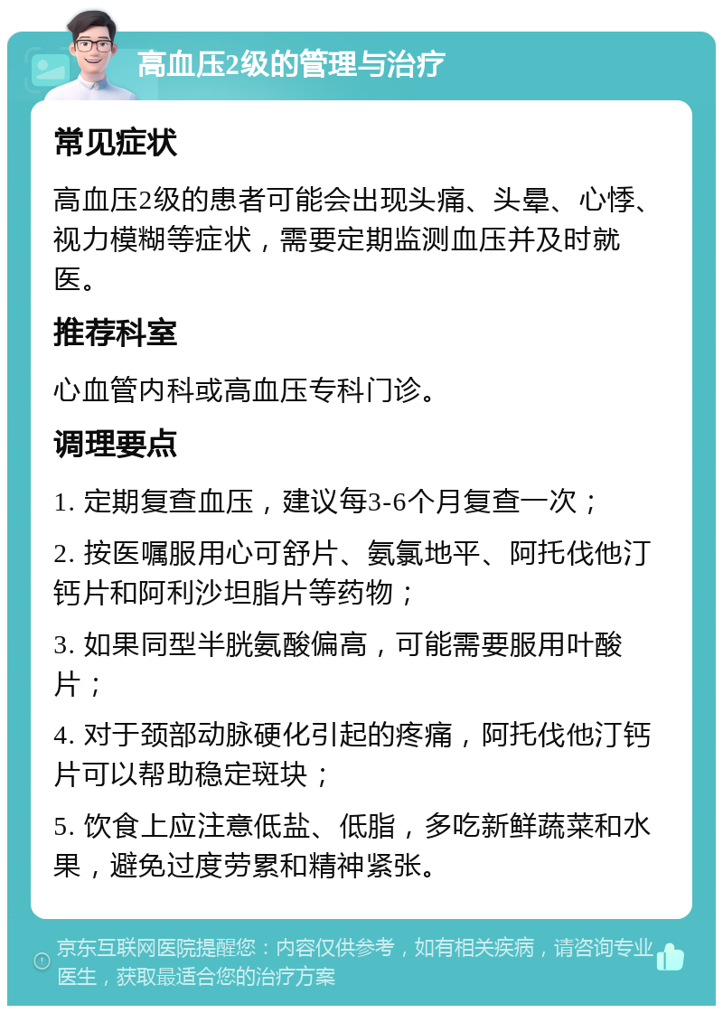 高血压2级的管理与治疗 常见症状 高血压2级的患者可能会出现头痛、头晕、心悸、视力模糊等症状，需要定期监测血压并及时就医。 推荐科室 心血管内科或高血压专科门诊。 调理要点 1. 定期复查血压，建议每3-6个月复查一次； 2. 按医嘱服用心可舒片、氨氯地平、阿托伐他汀钙片和阿利沙坦脂片等药物； 3. 如果同型半胱氨酸偏高，可能需要服用叶酸片； 4. 对于颈部动脉硬化引起的疼痛，阿托伐他汀钙片可以帮助稳定斑块； 5. 饮食上应注意低盐、低脂，多吃新鲜蔬菜和水果，避免过度劳累和精神紧张。