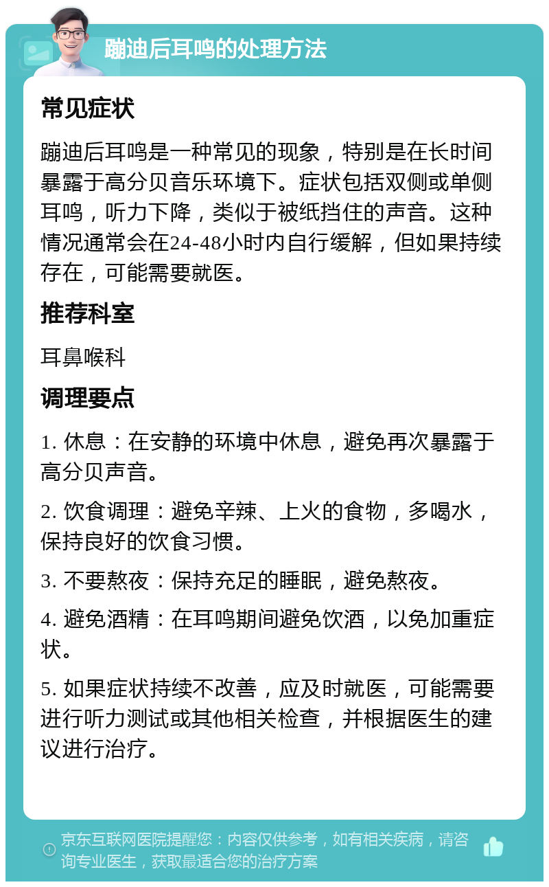 蹦迪后耳鸣的处理方法 常见症状 蹦迪后耳鸣是一种常见的现象，特别是在长时间暴露于高分贝音乐环境下。症状包括双侧或单侧耳鸣，听力下降，类似于被纸挡住的声音。这种情况通常会在24-48小时内自行缓解，但如果持续存在，可能需要就医。 推荐科室 耳鼻喉科 调理要点 1. 休息：在安静的环境中休息，避免再次暴露于高分贝声音。 2. 饮食调理：避免辛辣、上火的食物，多喝水，保持良好的饮食习惯。 3. 不要熬夜：保持充足的睡眠，避免熬夜。 4. 避免酒精：在耳鸣期间避免饮酒，以免加重症状。 5. 如果症状持续不改善，应及时就医，可能需要进行听力测试或其他相关检查，并根据医生的建议进行治疗。