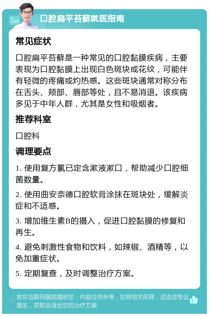 口腔扁平苔藓就医指南 常见症状 口腔扁平苔藓是一种常见的口腔黏膜疾病，主要表现为口腔黏膜上出现白色斑块或花纹，可能伴有轻微的疼痛或灼热感。这些斑块通常对称分布在舌头、颊部、唇部等处，且不易消退。该疾病多见于中年人群，尤其是女性和吸烟者。 推荐科室 口腔科 调理要点 1. 使用复方氯已定含漱液漱口，帮助减少口腔细菌数量。 2. 使用曲安奈德口腔软膏涂抹在斑块处，缓解炎症和不适感。 3. 增加维生素B的摄入，促进口腔黏膜的修复和再生。 4. 避免刺激性食物和饮料，如辣椒、酒精等，以免加重症状。 5. 定期复查，及时调整治疗方案。