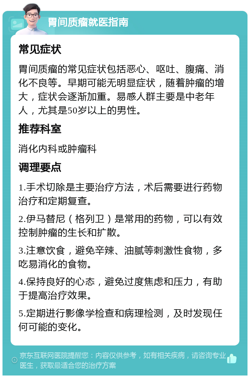 胃间质瘤就医指南 常见症状 胃间质瘤的常见症状包括恶心、呕吐、腹痛、消化不良等。早期可能无明显症状，随着肿瘤的增大，症状会逐渐加重。易感人群主要是中老年人，尤其是50岁以上的男性。 推荐科室 消化内科或肿瘤科 调理要点 1.手术切除是主要治疗方法，术后需要进行药物治疗和定期复查。 2.伊马替尼（格列卫）是常用的药物，可以有效控制肿瘤的生长和扩散。 3.注意饮食，避免辛辣、油腻等刺激性食物，多吃易消化的食物。 4.保持良好的心态，避免过度焦虑和压力，有助于提高治疗效果。 5.定期进行影像学检查和病理检测，及时发现任何可能的变化。