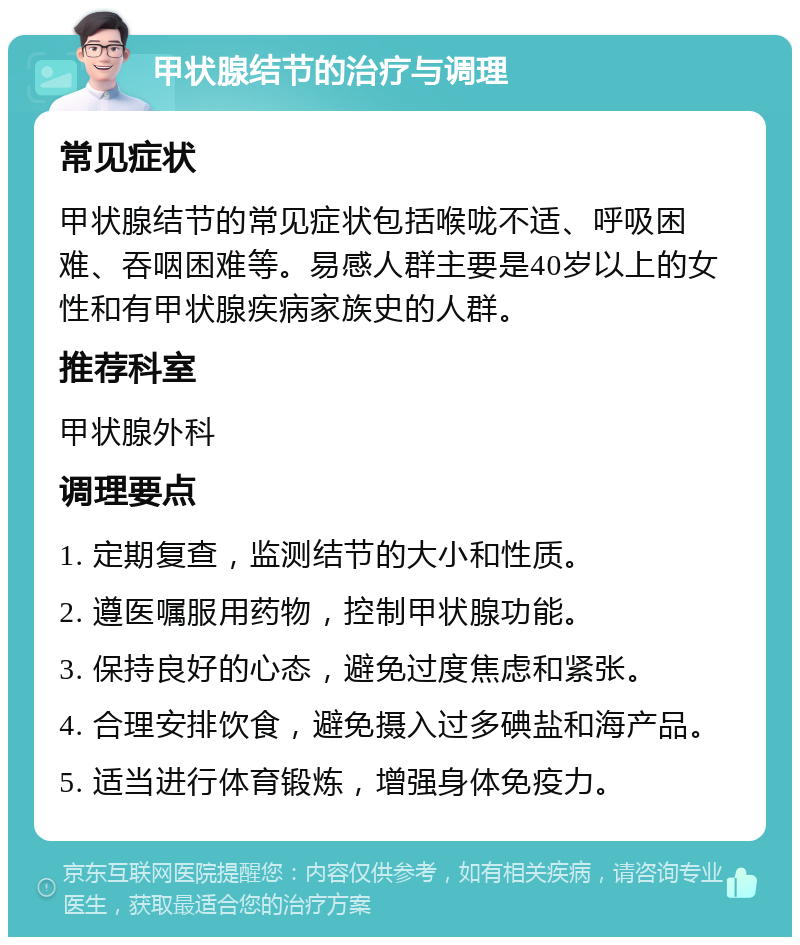 甲状腺结节的治疗与调理 常见症状 甲状腺结节的常见症状包括喉咙不适、呼吸困难、吞咽困难等。易感人群主要是40岁以上的女性和有甲状腺疾病家族史的人群。 推荐科室 甲状腺外科 调理要点 1. 定期复查，监测结节的大小和性质。 2. 遵医嘱服用药物，控制甲状腺功能。 3. 保持良好的心态，避免过度焦虑和紧张。 4. 合理安排饮食，避免摄入过多碘盐和海产品。 5. 适当进行体育锻炼，增强身体免疫力。