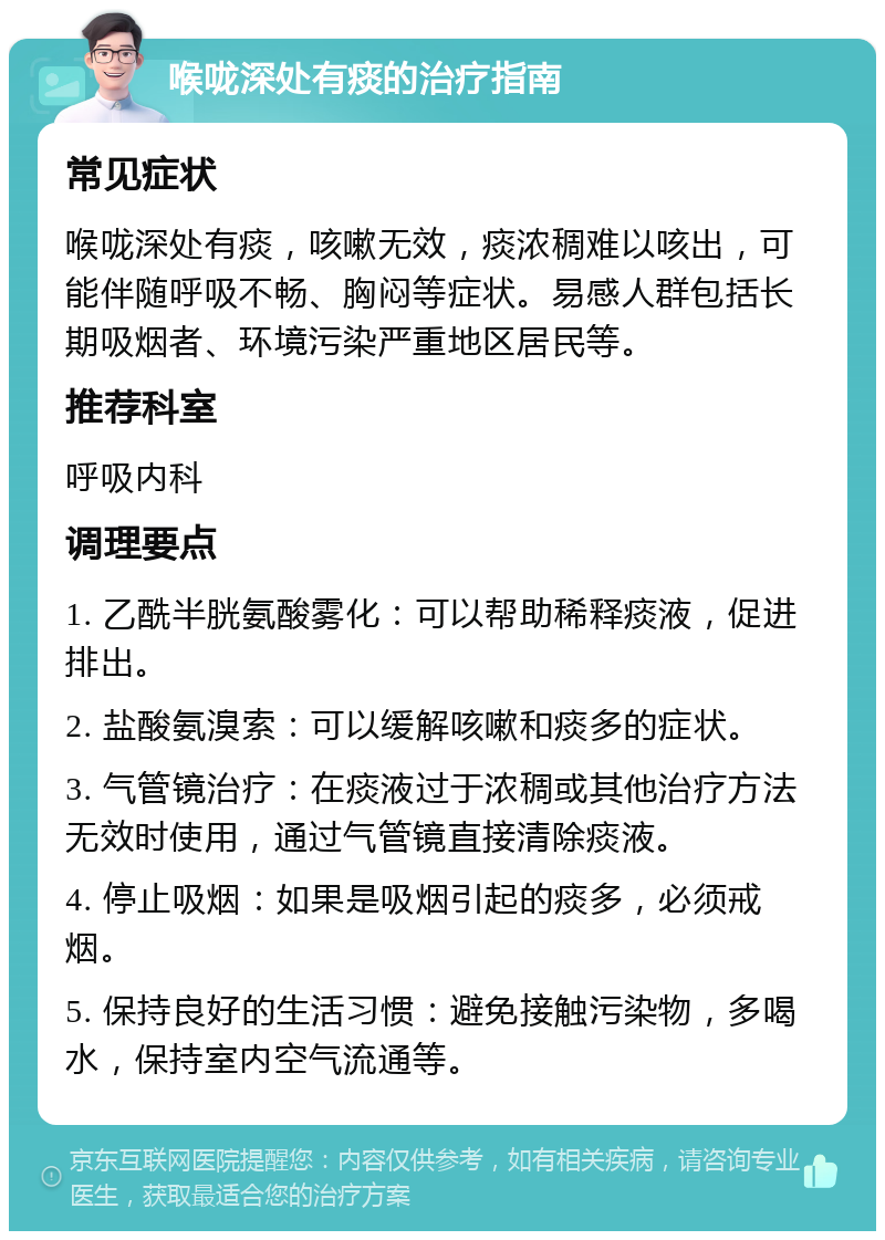 喉咙深处有痰的治疗指南 常见症状 喉咙深处有痰，咳嗽无效，痰浓稠难以咳出，可能伴随呼吸不畅、胸闷等症状。易感人群包括长期吸烟者、环境污染严重地区居民等。 推荐科室 呼吸内科 调理要点 1. 乙酰半胱氨酸雾化：可以帮助稀释痰液，促进排出。 2. 盐酸氨溴索：可以缓解咳嗽和痰多的症状。 3. 气管镜治疗：在痰液过于浓稠或其他治疗方法无效时使用，通过气管镜直接清除痰液。 4. 停止吸烟：如果是吸烟引起的痰多，必须戒烟。 5. 保持良好的生活习惯：避免接触污染物，多喝水，保持室内空气流通等。