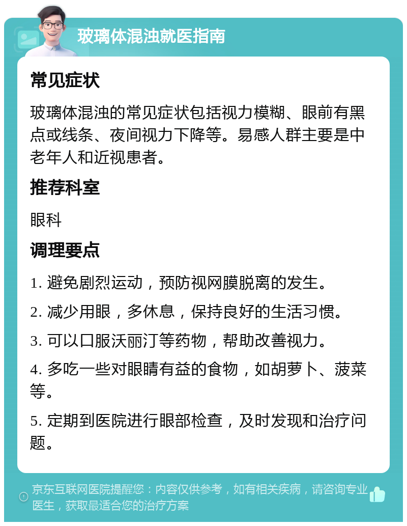 玻璃体混浊就医指南 常见症状 玻璃体混浊的常见症状包括视力模糊、眼前有黑点或线条、夜间视力下降等。易感人群主要是中老年人和近视患者。 推荐科室 眼科 调理要点 1. 避免剧烈运动，预防视网膜脱离的发生。 2. 减少用眼，多休息，保持良好的生活习惯。 3. 可以口服沃丽汀等药物，帮助改善视力。 4. 多吃一些对眼睛有益的食物，如胡萝卜、菠菜等。 5. 定期到医院进行眼部检查，及时发现和治疗问题。