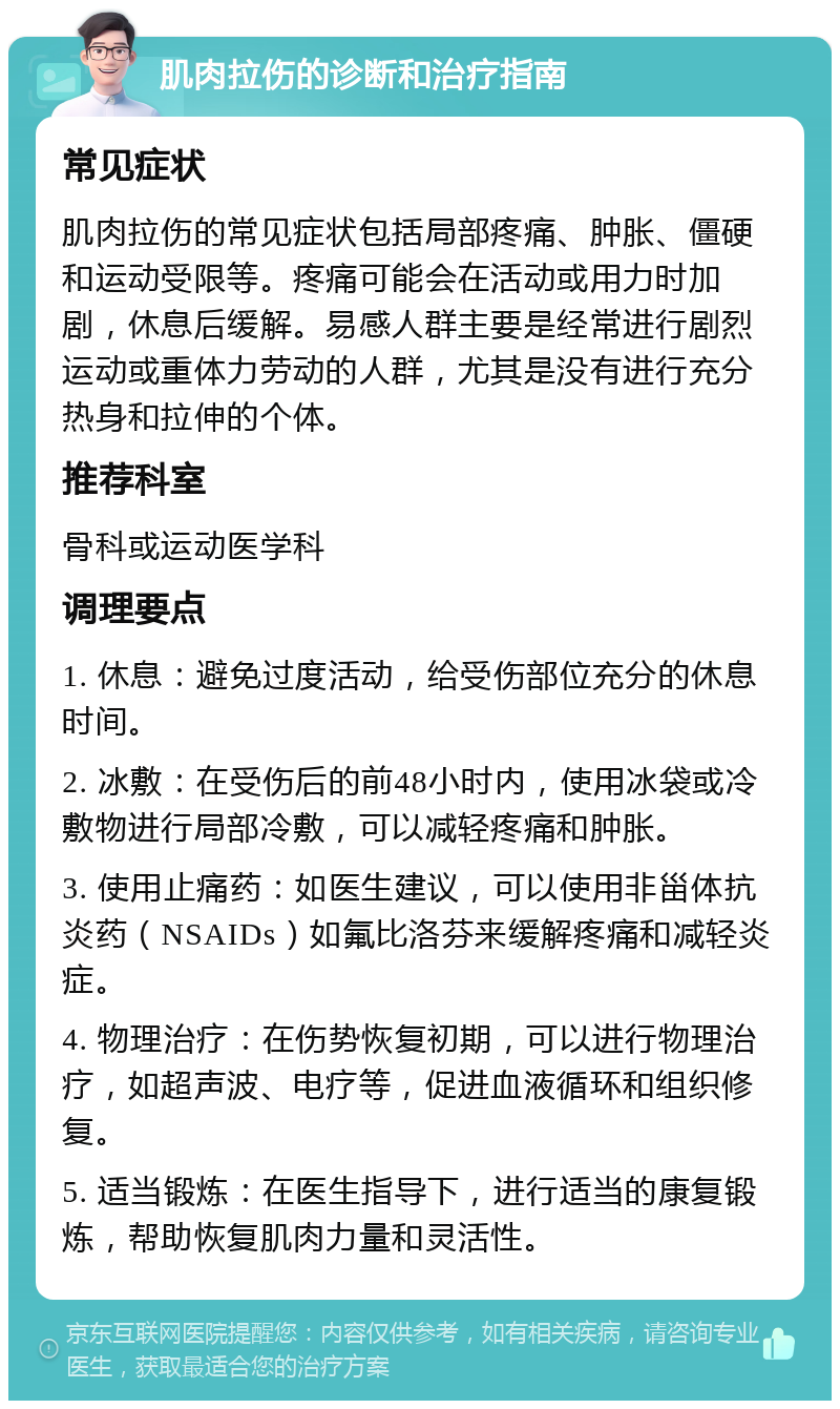 肌肉拉伤的诊断和治疗指南 常见症状 肌肉拉伤的常见症状包括局部疼痛、肿胀、僵硬和运动受限等。疼痛可能会在活动或用力时加剧，休息后缓解。易感人群主要是经常进行剧烈运动或重体力劳动的人群，尤其是没有进行充分热身和拉伸的个体。 推荐科室 骨科或运动医学科 调理要点 1. 休息：避免过度活动，给受伤部位充分的休息时间。 2. 冰敷：在受伤后的前48小时内，使用冰袋或冷敷物进行局部冷敷，可以减轻疼痛和肿胀。 3. 使用止痛药：如医生建议，可以使用非甾体抗炎药（NSAIDs）如氟比洛芬来缓解疼痛和减轻炎症。 4. 物理治疗：在伤势恢复初期，可以进行物理治疗，如超声波、电疗等，促进血液循环和组织修复。 5. 适当锻炼：在医生指导下，进行适当的康复锻炼，帮助恢复肌肉力量和灵活性。