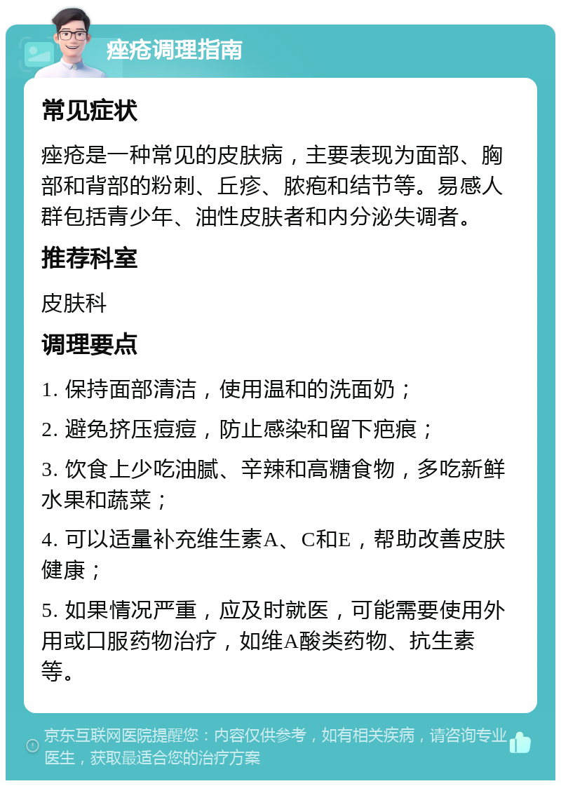 痤疮调理指南 常见症状 痤疮是一种常见的皮肤病，主要表现为面部、胸部和背部的粉刺、丘疹、脓疱和结节等。易感人群包括青少年、油性皮肤者和内分泌失调者。 推荐科室 皮肤科 调理要点 1. 保持面部清洁，使用温和的洗面奶； 2. 避免挤压痘痘，防止感染和留下疤痕； 3. 饮食上少吃油腻、辛辣和高糖食物，多吃新鲜水果和蔬菜； 4. 可以适量补充维生素A、C和E，帮助改善皮肤健康； 5. 如果情况严重，应及时就医，可能需要使用外用或口服药物治疗，如维A酸类药物、抗生素等。