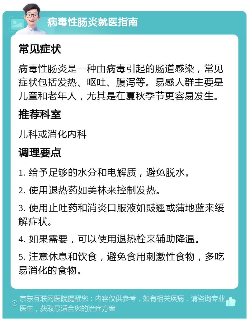 病毒性肠炎就医指南 常见症状 病毒性肠炎是一种由病毒引起的肠道感染，常见症状包括发热、呕吐、腹泻等。易感人群主要是儿童和老年人，尤其是在夏秋季节更容易发生。 推荐科室 儿科或消化内科 调理要点 1. 给予足够的水分和电解质，避免脱水。 2. 使用退热药如美林来控制发热。 3. 使用止吐药和消炎口服液如豉翘或蒲地蓝来缓解症状。 4. 如果需要，可以使用退热栓来辅助降温。 5. 注意休息和饮食，避免食用刺激性食物，多吃易消化的食物。