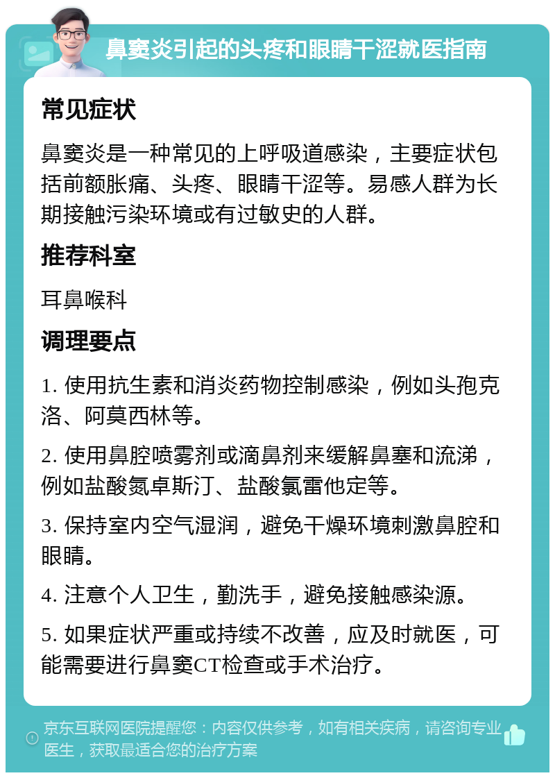 鼻窦炎引起的头疼和眼睛干涩就医指南 常见症状 鼻窦炎是一种常见的上呼吸道感染，主要症状包括前额胀痛、头疼、眼睛干涩等。易感人群为长期接触污染环境或有过敏史的人群。 推荐科室 耳鼻喉科 调理要点 1. 使用抗生素和消炎药物控制感染，例如头孢克洛、阿莫西林等。 2. 使用鼻腔喷雾剂或滴鼻剂来缓解鼻塞和流涕，例如盐酸氮卓斯汀、盐酸氯雷他定等。 3. 保持室内空气湿润，避免干燥环境刺激鼻腔和眼睛。 4. 注意个人卫生，勤洗手，避免接触感染源。 5. 如果症状严重或持续不改善，应及时就医，可能需要进行鼻窦CT检查或手术治疗。