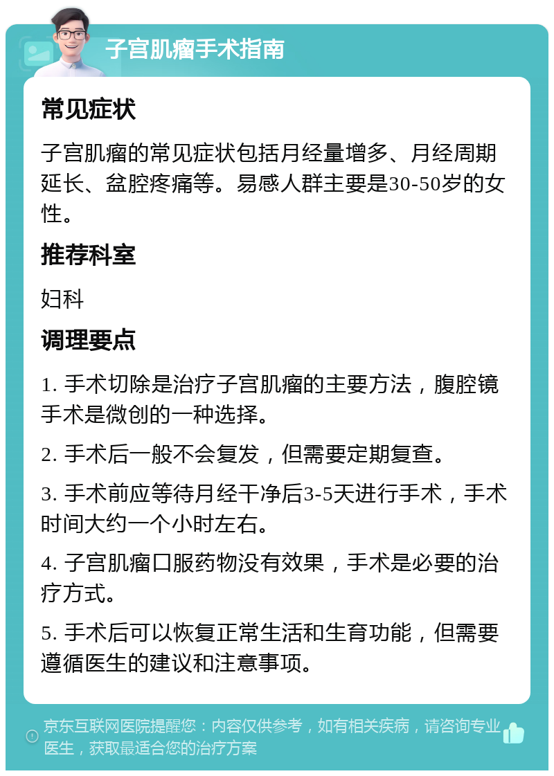 子宫肌瘤手术指南 常见症状 子宫肌瘤的常见症状包括月经量增多、月经周期延长、盆腔疼痛等。易感人群主要是30-50岁的女性。 推荐科室 妇科 调理要点 1. 手术切除是治疗子宫肌瘤的主要方法，腹腔镜手术是微创的一种选择。 2. 手术后一般不会复发，但需要定期复查。 3. 手术前应等待月经干净后3-5天进行手术，手术时间大约一个小时左右。 4. 子宫肌瘤口服药物没有效果，手术是必要的治疗方式。 5. 手术后可以恢复正常生活和生育功能，但需要遵循医生的建议和注意事项。