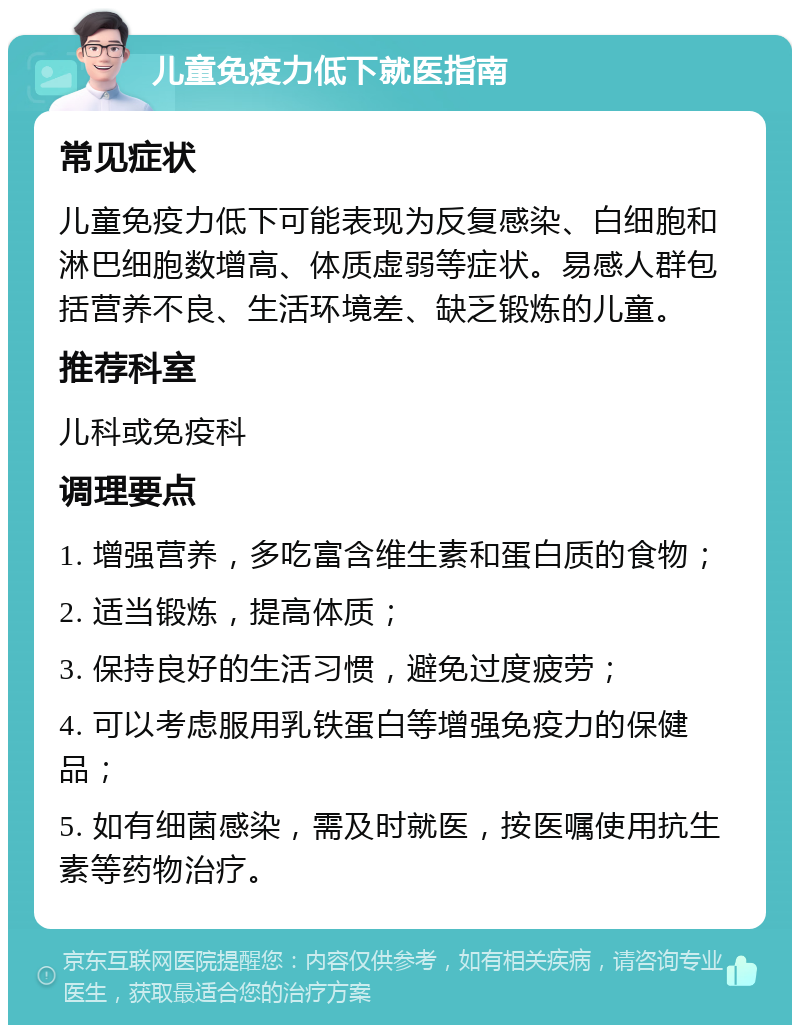 儿童免疫力低下就医指南 常见症状 儿童免疫力低下可能表现为反复感染、白细胞和淋巴细胞数增高、体质虚弱等症状。易感人群包括营养不良、生活环境差、缺乏锻炼的儿童。 推荐科室 儿科或免疫科 调理要点 1. 增强营养，多吃富含维生素和蛋白质的食物； 2. 适当锻炼，提高体质； 3. 保持良好的生活习惯，避免过度疲劳； 4. 可以考虑服用乳铁蛋白等增强免疫力的保健品； 5. 如有细菌感染，需及时就医，按医嘱使用抗生素等药物治疗。