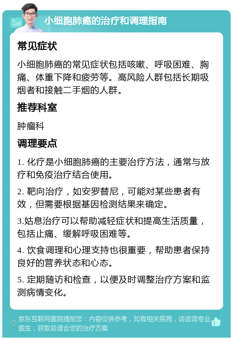 小细胞肺癌的治疗和调理指南 常见症状 小细胞肺癌的常见症状包括咳嗽、呼吸困难、胸痛、体重下降和疲劳等。高风险人群包括长期吸烟者和接触二手烟的人群。 推荐科室 肿瘤科 调理要点 1. 化疗是小细胞肺癌的主要治疗方法，通常与放疗和免疫治疗结合使用。 2. 靶向治疗，如安罗替尼，可能对某些患者有效，但需要根据基因检测结果来确定。 3.姑息治疗可以帮助减轻症状和提高生活质量，包括止痛、缓解呼吸困难等。 4. 饮食调理和心理支持也很重要，帮助患者保持良好的营养状态和心态。 5. 定期随访和检查，以便及时调整治疗方案和监测病情变化。