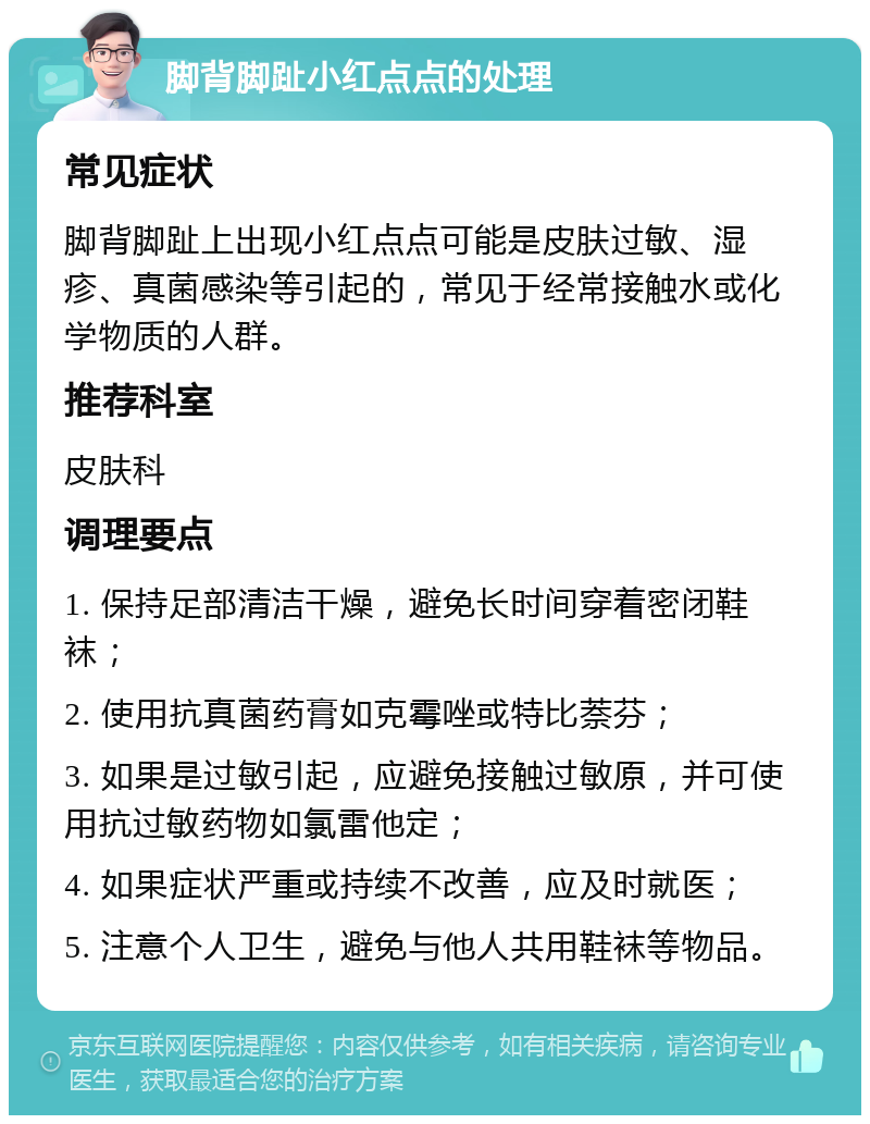 脚背脚趾小红点点的处理 常见症状 脚背脚趾上出现小红点点可能是皮肤过敏、湿疹、真菌感染等引起的，常见于经常接触水或化学物质的人群。 推荐科室 皮肤科 调理要点 1. 保持足部清洁干燥，避免长时间穿着密闭鞋袜； 2. 使用抗真菌药膏如克霉唑或特比萘芬； 3. 如果是过敏引起，应避免接触过敏原，并可使用抗过敏药物如氯雷他定； 4. 如果症状严重或持续不改善，应及时就医； 5. 注意个人卫生，避免与他人共用鞋袜等物品。