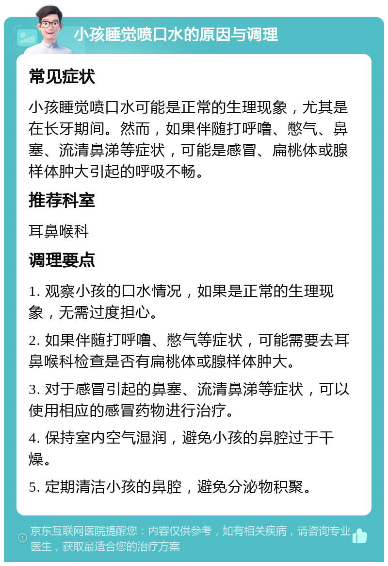 小孩睡觉喷口水的原因与调理 常见症状 小孩睡觉喷口水可能是正常的生理现象，尤其是在长牙期间。然而，如果伴随打呼噜、憋气、鼻塞、流清鼻涕等症状，可能是感冒、扁桃体或腺样体肿大引起的呼吸不畅。 推荐科室 耳鼻喉科 调理要点 1. 观察小孩的口水情况，如果是正常的生理现象，无需过度担心。 2. 如果伴随打呼噜、憋气等症状，可能需要去耳鼻喉科检查是否有扁桃体或腺样体肿大。 3. 对于感冒引起的鼻塞、流清鼻涕等症状，可以使用相应的感冒药物进行治疗。 4. 保持室内空气湿润，避免小孩的鼻腔过于干燥。 5. 定期清洁小孩的鼻腔，避免分泌物积聚。