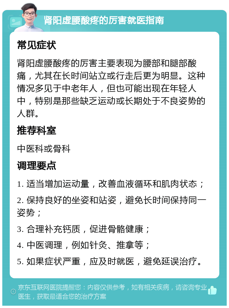 肾阳虚腰酸疼的厉害就医指南 常见症状 肾阳虚腰酸疼的厉害主要表现为腰部和腿部酸痛，尤其在长时间站立或行走后更为明显。这种情况多见于中老年人，但也可能出现在年轻人中，特别是那些缺乏运动或长期处于不良姿势的人群。 推荐科室 中医科或骨科 调理要点 1. 适当增加运动量，改善血液循环和肌肉状态； 2. 保持良好的坐姿和站姿，避免长时间保持同一姿势； 3. 合理补充钙质，促进骨骼健康； 4. 中医调理，例如针灸、推拿等； 5. 如果症状严重，应及时就医，避免延误治疗。