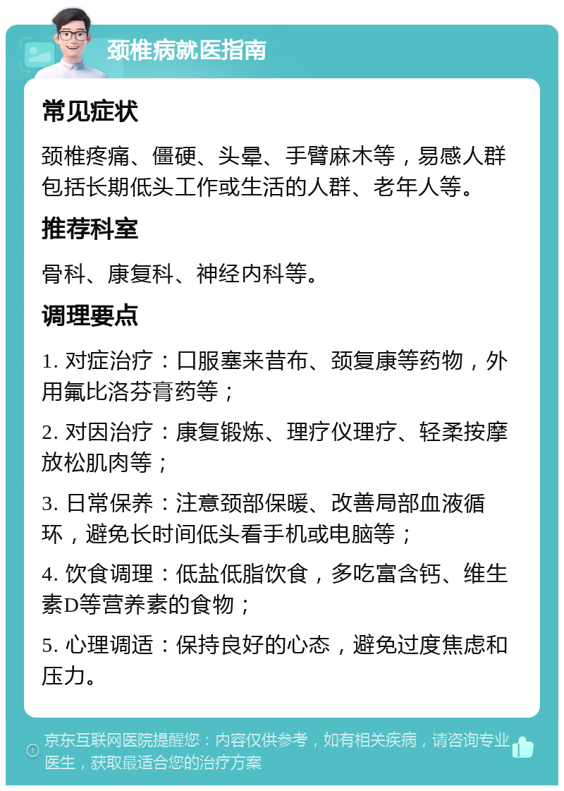 颈椎病就医指南 常见症状 颈椎疼痛、僵硬、头晕、手臂麻木等，易感人群包括长期低头工作或生活的人群、老年人等。 推荐科室 骨科、康复科、神经内科等。 调理要点 1. 对症治疗：口服塞来昔布、颈复康等药物，外用氟比洛芬膏药等； 2. 对因治疗：康复锻炼、理疗仪理疗、轻柔按摩放松肌肉等； 3. 日常保养：注意颈部保暖、改善局部血液循环，避免长时间低头看手机或电脑等； 4. 饮食调理：低盐低脂饮食，多吃富含钙、维生素D等营养素的食物； 5. 心理调适：保持良好的心态，避免过度焦虑和压力。