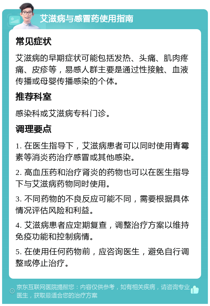 艾滋病与感冒药使用指南 常见症状 艾滋病的早期症状可能包括发热、头痛、肌肉疼痛、皮疹等，易感人群主要是通过性接触、血液传播或母婴传播感染的个体。 推荐科室 感染科或艾滋病专科门诊。 调理要点 1. 在医生指导下，艾滋病患者可以同时使用青霉素等消炎药治疗感冒或其他感染。 2. 高血压药和治疗肾炎的药物也可以在医生指导下与艾滋病药物同时使用。 3. 不同药物的不良反应可能不同，需要根据具体情况评估风险和利益。 4. 艾滋病患者应定期复查，调整治疗方案以维持免疫功能和控制病情。 5. 在使用任何药物前，应咨询医生，避免自行调整或停止治疗。