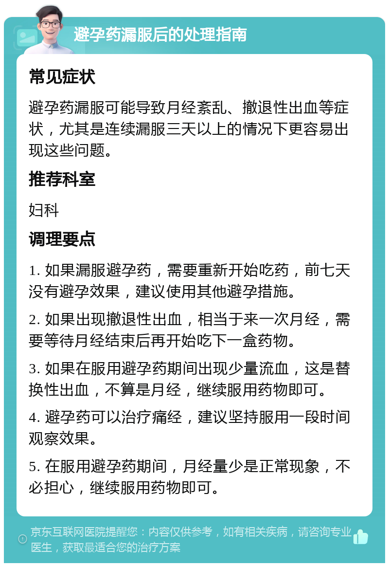 避孕药漏服后的处理指南 常见症状 避孕药漏服可能导致月经紊乱、撤退性出血等症状，尤其是连续漏服三天以上的情况下更容易出现这些问题。 推荐科室 妇科 调理要点 1. 如果漏服避孕药，需要重新开始吃药，前七天没有避孕效果，建议使用其他避孕措施。 2. 如果出现撤退性出血，相当于来一次月经，需要等待月经结束后再开始吃下一盒药物。 3. 如果在服用避孕药期间出现少量流血，这是替换性出血，不算是月经，继续服用药物即可。 4. 避孕药可以治疗痛经，建议坚持服用一段时间观察效果。 5. 在服用避孕药期间，月经量少是正常现象，不必担心，继续服用药物即可。