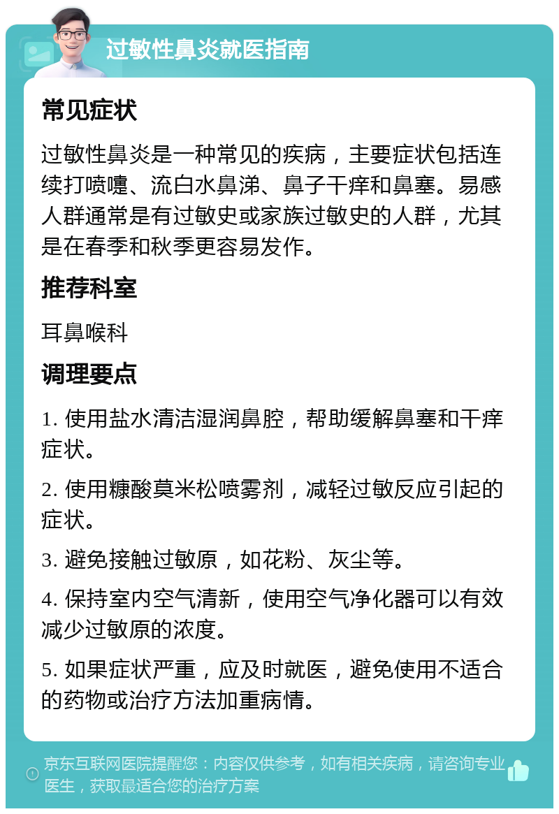 过敏性鼻炎就医指南 常见症状 过敏性鼻炎是一种常见的疾病，主要症状包括连续打喷嚏、流白水鼻涕、鼻子干痒和鼻塞。易感人群通常是有过敏史或家族过敏史的人群，尤其是在春季和秋季更容易发作。 推荐科室 耳鼻喉科 调理要点 1. 使用盐水清洁湿润鼻腔，帮助缓解鼻塞和干痒症状。 2. 使用糠酸莫米松喷雾剂，减轻过敏反应引起的症状。 3. 避免接触过敏原，如花粉、灰尘等。 4. 保持室内空气清新，使用空气净化器可以有效减少过敏原的浓度。 5. 如果症状严重，应及时就医，避免使用不适合的药物或治疗方法加重病情。