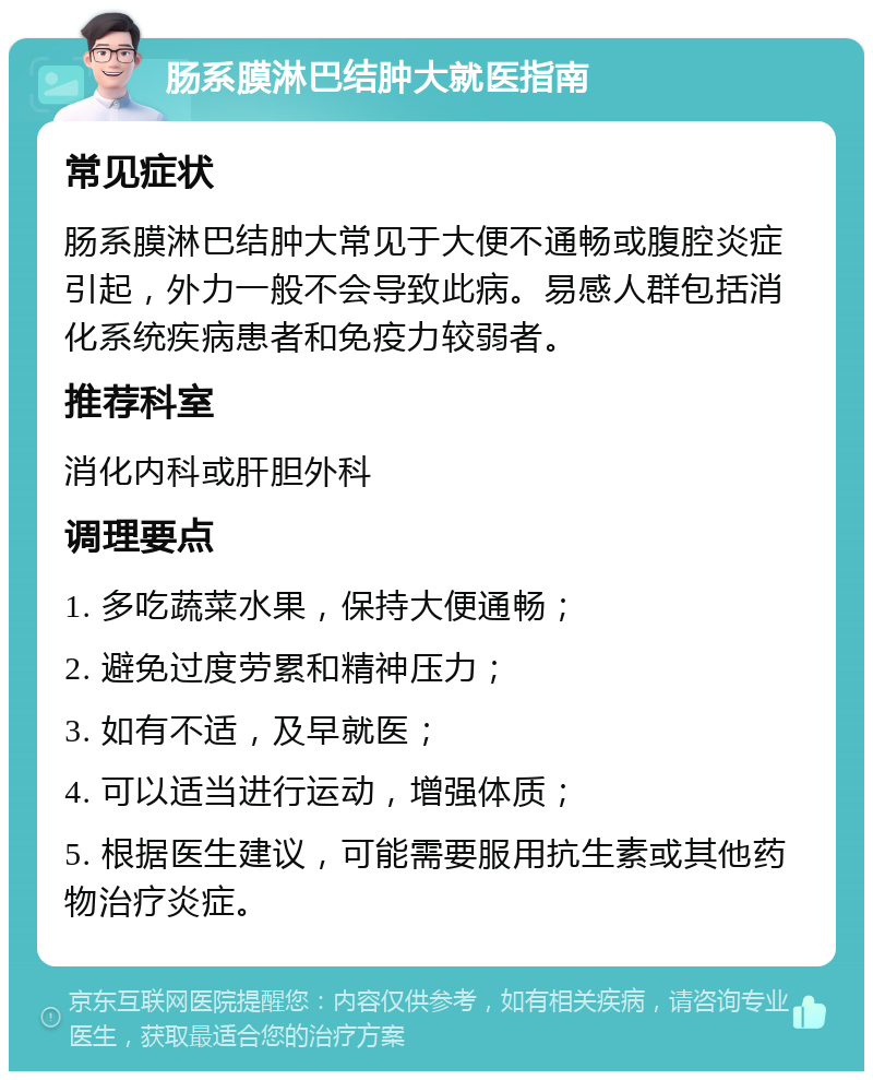 肠系膜淋巴结肿大就医指南 常见症状 肠系膜淋巴结肿大常见于大便不通畅或腹腔炎症引起，外力一般不会导致此病。易感人群包括消化系统疾病患者和免疫力较弱者。 推荐科室 消化内科或肝胆外科 调理要点 1. 多吃蔬菜水果，保持大便通畅； 2. 避免过度劳累和精神压力； 3. 如有不适，及早就医； 4. 可以适当进行运动，增强体质； 5. 根据医生建议，可能需要服用抗生素或其他药物治疗炎症。