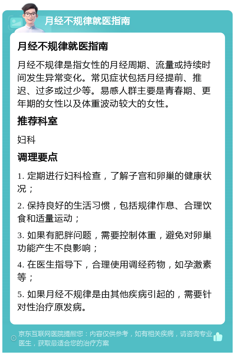 月经不规律就医指南 月经不规律就医指南 月经不规律是指女性的月经周期、流量或持续时间发生异常变化。常见症状包括月经提前、推迟、过多或过少等。易感人群主要是青春期、更年期的女性以及体重波动较大的女性。 推荐科室 妇科 调理要点 1. 定期进行妇科检查，了解子宫和卵巢的健康状况； 2. 保持良好的生活习惯，包括规律作息、合理饮食和适量运动； 3. 如果有肥胖问题，需要控制体重，避免对卵巢功能产生不良影响； 4. 在医生指导下，合理使用调经药物，如孕激素等； 5. 如果月经不规律是由其他疾病引起的，需要针对性治疗原发病。