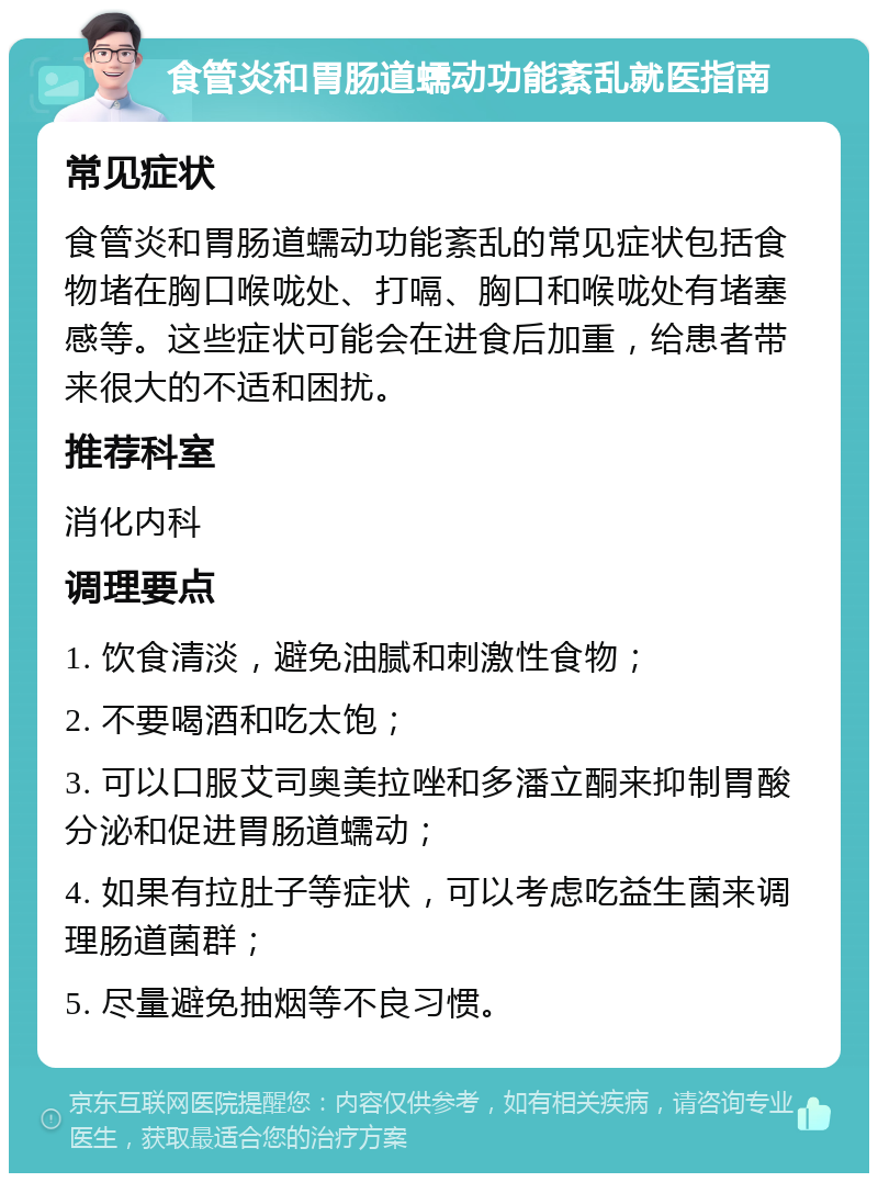 食管炎和胃肠道蠕动功能紊乱就医指南 常见症状 食管炎和胃肠道蠕动功能紊乱的常见症状包括食物堵在胸口喉咙处、打嗝、胸口和喉咙处有堵塞感等。这些症状可能会在进食后加重，给患者带来很大的不适和困扰。 推荐科室 消化内科 调理要点 1. 饮食清淡，避免油腻和刺激性食物； 2. 不要喝酒和吃太饱； 3. 可以口服艾司奥美拉唑和多潘立酮来抑制胃酸分泌和促进胃肠道蠕动； 4. 如果有拉肚子等症状，可以考虑吃益生菌来调理肠道菌群； 5. 尽量避免抽烟等不良习惯。