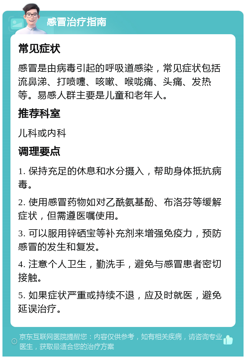 感冒治疗指南 常见症状 感冒是由病毒引起的呼吸道感染，常见症状包括流鼻涕、打喷嚏、咳嗽、喉咙痛、头痛、发热等。易感人群主要是儿童和老年人。 推荐科室 儿科或内科 调理要点 1. 保持充足的休息和水分摄入，帮助身体抵抗病毒。 2. 使用感冒药物如对乙酰氨基酚、布洛芬等缓解症状，但需遵医嘱使用。 3. 可以服用锌硒宝等补充剂来增强免疫力，预防感冒的发生和复发。 4. 注意个人卫生，勤洗手，避免与感冒患者密切接触。 5. 如果症状严重或持续不退，应及时就医，避免延误治疗。