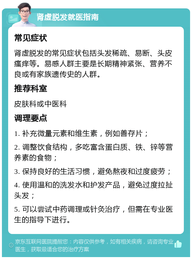 肾虚脱发就医指南 常见症状 肾虚脱发的常见症状包括头发稀疏、易断、头皮瘙痒等。易感人群主要是长期精神紧张、营养不良或有家族遗传史的人群。 推荐科室 皮肤科或中医科 调理要点 1. 补充微量元素和维生素，例如善存片； 2. 调整饮食结构，多吃富含蛋白质、铁、锌等营养素的食物； 3. 保持良好的生活习惯，避免熬夜和过度疲劳； 4. 使用温和的洗发水和护发产品，避免过度拉扯头发； 5. 可以尝试中药调理或针灸治疗，但需在专业医生的指导下进行。