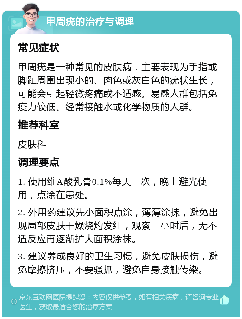 甲周疣的治疗与调理 常见症状 甲周疣是一种常见的皮肤病，主要表现为手指或脚趾周围出现小的、肉色或灰白色的疣状生长，可能会引起轻微疼痛或不适感。易感人群包括免疫力较低、经常接触水或化学物质的人群。 推荐科室 皮肤科 调理要点 1. 使用维A酸乳膏0.1%每天一次，晚上避光使用，点涂在患处。 2. 外用药建议先小面积点涂，薄薄涂抹，避免出现局部皮肤干燥烧灼发红，观察一小时后，无不适反应再逐渐扩大面积涂抹。 3. 建议养成良好的卫生习惯，避免皮肤损伤，避免摩擦挤压，不要骚抓，避免自身接触传染。