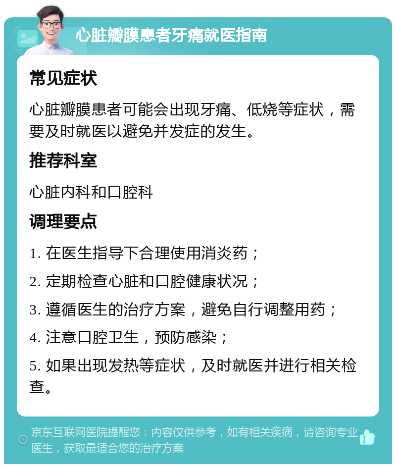 心脏瓣膜患者牙痛就医指南 常见症状 心脏瓣膜患者可能会出现牙痛、低烧等症状，需要及时就医以避免并发症的发生。 推荐科室 心脏内科和口腔科 调理要点 1. 在医生指导下合理使用消炎药； 2. 定期检查心脏和口腔健康状况； 3. 遵循医生的治疗方案，避免自行调整用药； 4. 注意口腔卫生，预防感染； 5. 如果出现发热等症状，及时就医并进行相关检查。