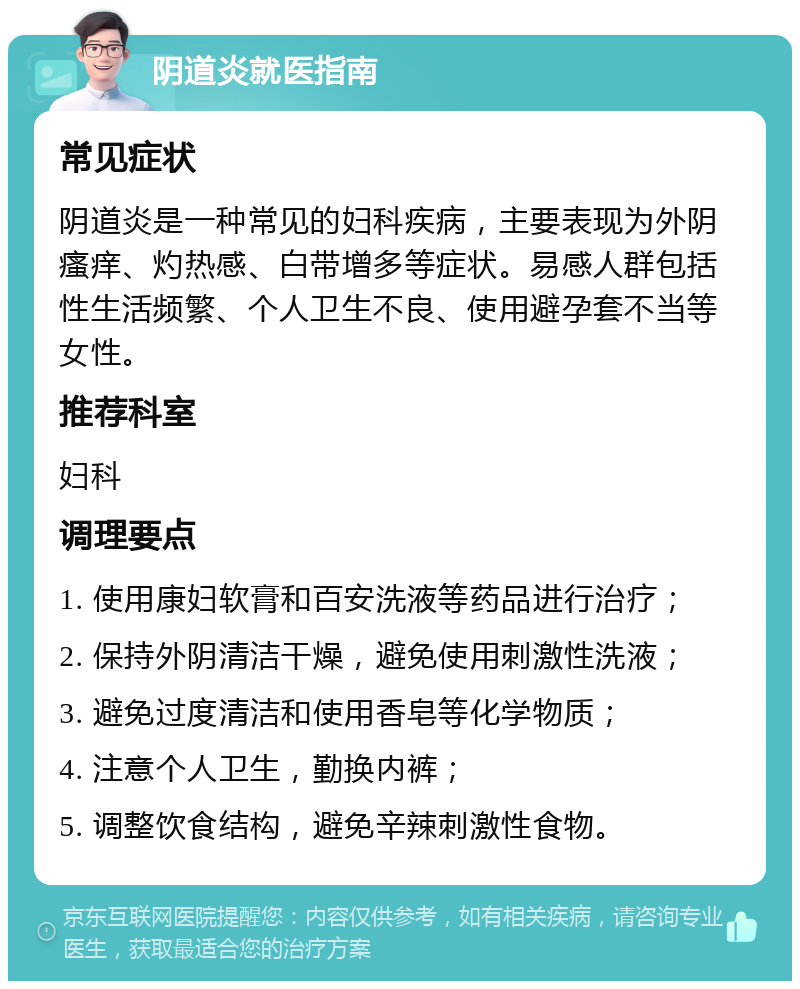 阴道炎就医指南 常见症状 阴道炎是一种常见的妇科疾病，主要表现为外阴瘙痒、灼热感、白带增多等症状。易感人群包括性生活频繁、个人卫生不良、使用避孕套不当等女性。 推荐科室 妇科 调理要点 1. 使用康妇软膏和百安洗液等药品进行治疗； 2. 保持外阴清洁干燥，避免使用刺激性洗液； 3. 避免过度清洁和使用香皂等化学物质； 4. 注意个人卫生，勤换内裤； 5. 调整饮食结构，避免辛辣刺激性食物。