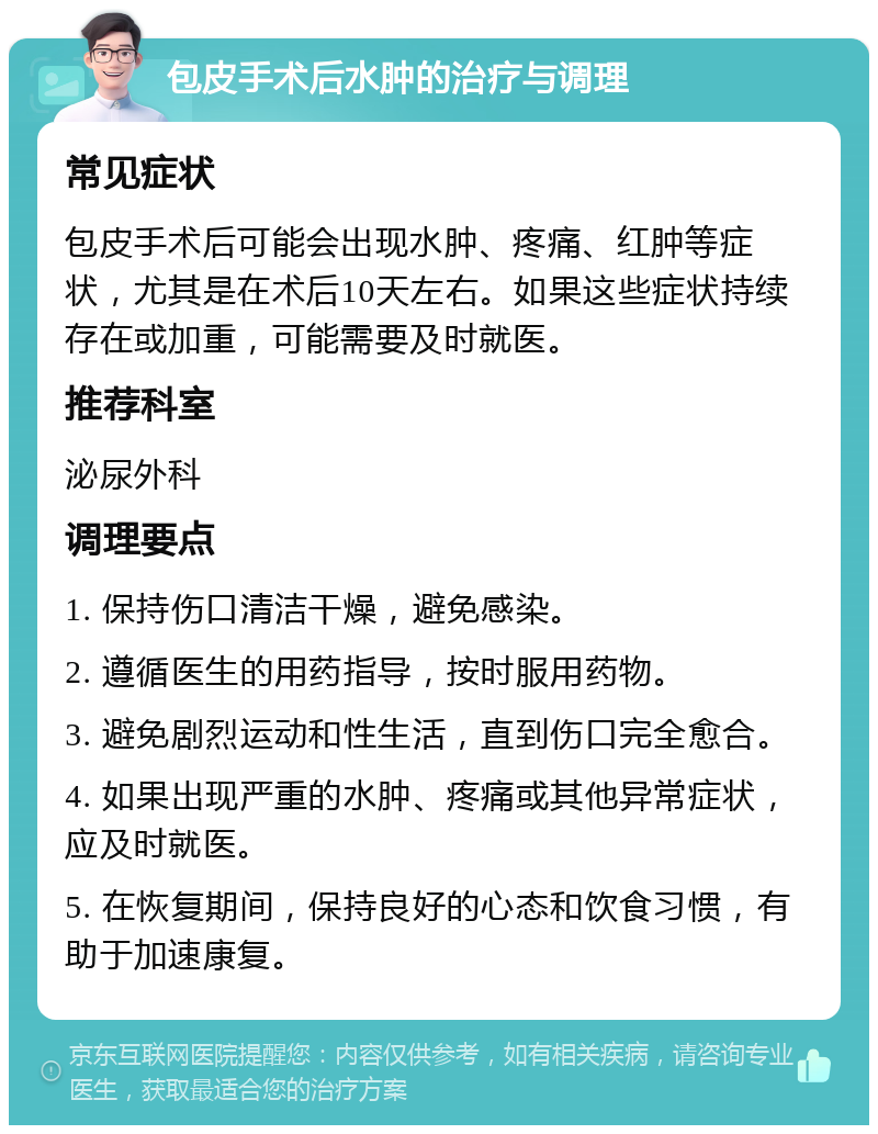 包皮手术后水肿的治疗与调理 常见症状 包皮手术后可能会出现水肿、疼痛、红肿等症状，尤其是在术后10天左右。如果这些症状持续存在或加重，可能需要及时就医。 推荐科室 泌尿外科 调理要点 1. 保持伤口清洁干燥，避免感染。 2. 遵循医生的用药指导，按时服用药物。 3. 避免剧烈运动和性生活，直到伤口完全愈合。 4. 如果出现严重的水肿、疼痛或其他异常症状，应及时就医。 5. 在恢复期间，保持良好的心态和饮食习惯，有助于加速康复。