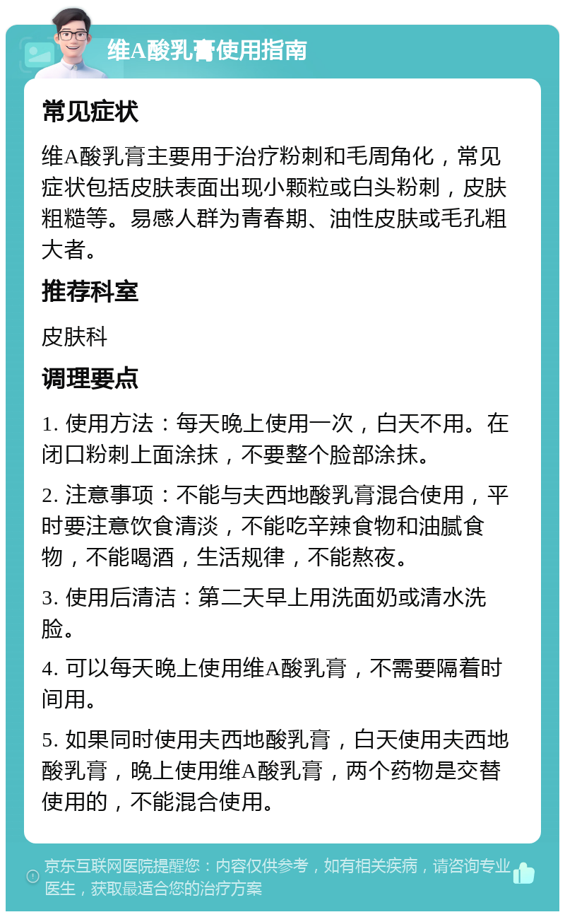 维A酸乳膏使用指南 常见症状 维A酸乳膏主要用于治疗粉刺和毛周角化，常见症状包括皮肤表面出现小颗粒或白头粉刺，皮肤粗糙等。易感人群为青春期、油性皮肤或毛孔粗大者。 推荐科室 皮肤科 调理要点 1. 使用方法：每天晚上使用一次，白天不用。在闭口粉刺上面涂抹，不要整个脸部涂抹。 2. 注意事项：不能与夫西地酸乳膏混合使用，平时要注意饮食清淡，不能吃辛辣食物和油腻食物，不能喝酒，生活规律，不能熬夜。 3. 使用后清洁：第二天早上用洗面奶或清水洗脸。 4. 可以每天晚上使用维A酸乳膏，不需要隔着时间用。 5. 如果同时使用夫西地酸乳膏，白天使用夫西地酸乳膏，晚上使用维A酸乳膏，两个药物是交替使用的，不能混合使用。